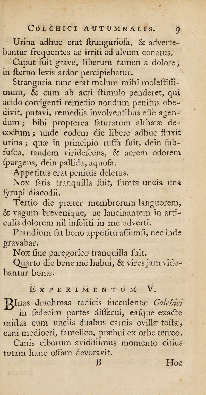 Urina adhuc erat ftranguriofa, & adverte¬ bantur frequentes ac irriti ad alvum conatus. Caput fuit grave, liberum tamen a dolore; in fterno levis ardor percipiebatur. Stranguria tunc erat malum mihi moleflifli- murn, & cum ab acri ftimulo penderet, qui acido corrigenti remedio nondum penitus obe- divit, putavi, remediis involventibus effe agen¬ dum ; bibi propterea faturatum althseas de¬ coctum ; unde eodem die libere adhuc fluxit urina; quae in principio ruffa fuit, dein fub- fufca, tandem viridefcens, & acrem odorem fpargens, dein pallida, aquofa. Appetitus erat penitus deletus. Nox fatis tranquilla fuit, fumta uncia una fyrupi diadodii. Tertio die praeter membrorum languorem, & vagum brevemque, ac lancinantem in arti¬ culis dolorem nil infoliti in me adverti. Prandium fat bono appetitu aflumfi, nec inde gravabar. Nox flne paregorico tranquilla fuit. Quarto die bene me habui, & vires jam vide¬ bantur bonas. . . ✓ A * Experimentum V. B1 nas drachmas radicis faeculentas Colchici in fedecim partes diffecui, eafque exadte miftas cum unciis duabus carnis ovillas tofte, eani mediocri, famelico, prsbui ex orbe terreo. Canis ciborum avidiffimus momento citius totam hanc offam devoravit. Hoc