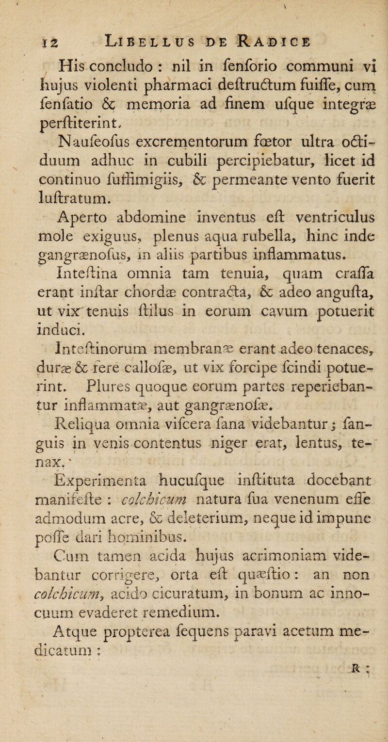 His concludo : nil in fenforio communi vi huj us violenti pharmaci deftrudtum fuifle, cum fenfatio & memoria ad finem ufque integra perftiterint, Naufeofiis excrementorum fastor ultra odti- duum adhuc in cubili percipiebatur, licet id continuo fufiimigiis, & permeante vento fuerit luftratum. Aperto abdomine inventus efl: ventriculus mole exiguus, plenus aqua rubella, hinc inde gangranofus, in aliis partibus inflammatus, Intefiina omnia tam tenuia, quam crafia erant inflar chordas contracta, & adeo angufta, ut vix tenuis ftilus in eorum cavum potuerit induci. Inteftinorum membranas erant adeo tenaces, dura & fere callofe, ut vix forcipe fcindi potue¬ rint. Plures quoque eorum partes reperieban- tur inflammatae, aut gangrasnofas. Reliqua omnia vifcera fana videbantur; (an¬ guis in venis contentus niger erat, lentus, te¬ nax. ' Experimenta hucufque inftituta docebant manifefte : colchicum natura fua venenum effe admodum acre, & deleterium, neque id impune do fle dari hominibus. X Cum tamen acida hujus acrimoniam vide¬ bantur corrigere, orta efl: quaeftio: an non colchicum, acido cicuratum, in bonum ac inno¬ cuum evaderet remedium. Atque propterea fequens paravi acetum me¬ dicatum : r :