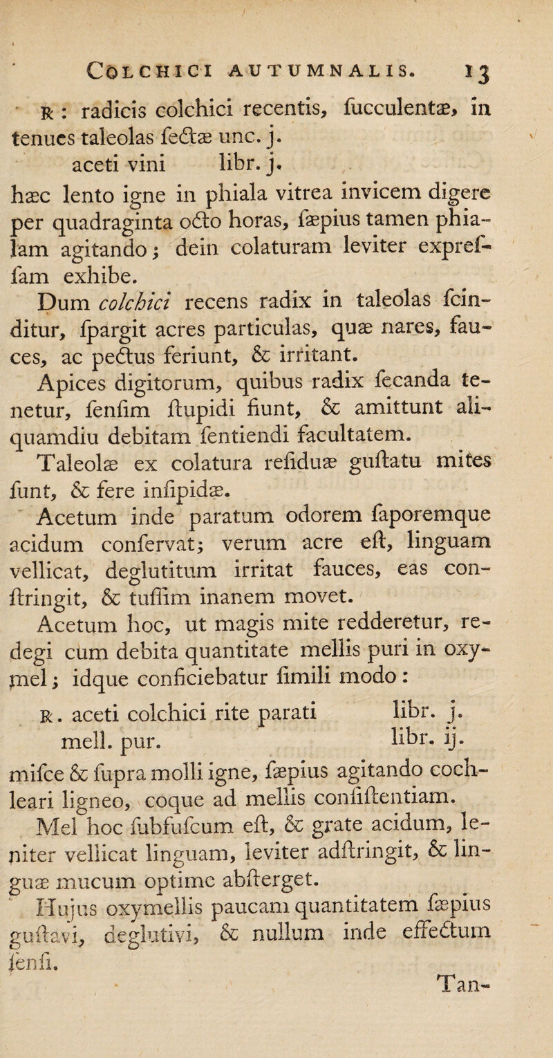 r : radicis colchici recentis, fucculentae, in tenues taleolas fedtae unc. j. aceti vini libr. j. haec lento igne in phiala vitrea invicem digere per quadraginta odio horas, iaepius tamen phia¬ lam agitando; dein colaturam leviter expref- fam exhibe. Dum colchici recens radix in taleolas fcin- ditur, fpargit acres particulas, quae nares, fau¬ ces, ac pedtus feriunt, & irritant. Apices digitorum, quibus radix fecanda te¬ netur, fenfim flupidi fiunt, & amittunt ali¬ quamdiu debitam fentiendi facultatem. Taleola ex colatura refiduae guftatu mites funt, & fere infipidae. Acetum inde paratum odorem faporemque acidum confervat; verum acre efl, linguam vellicat, deglutitum irritat fauces, eas con- flringit, & tufiim inanem movet. Acetum hoc, ut magis mite redderetur, re¬ degi cum debita quantitate mellis puri in oxy- piel y idque conficiebatur fimili modo: r . aceti colchici rite parati libr. j. meli. pur. hbr. ij. mifce & fupra molli igne, fepius agitando coch¬ leari ligneo, coque ad mellis confidentiam. Mei hoc fubfufcum efl, & grate acidum, le¬ niter vellicat linguam, leviter adilringit, & lin¬ guae mucum optime abflerget. Hujus oxymellis paucam quantitatem fepius guflavi, deglutivi, & nullum inde effedtum fenfi. T an-