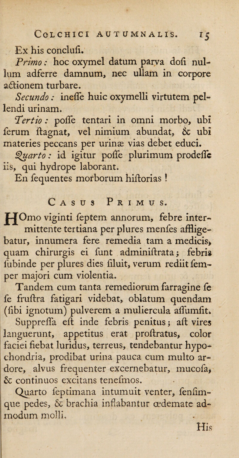 *5 Ex his conclufi. Primo: hoc oxymel datum parva doli nul¬ lum adferre damnum, nec ullam in corpore adtionem turbare. Secundo: inefle huic oxymelli virtutem pel¬ lendi urinam. Tertio: pofle tentari in omni morbo, ubi ferum ftagnat, vel nimium abundat, & ubi materies peccans per urinae vias debet educi. Quarto: id igitur pofle plurimum prodelfc iis, qui hydrope laborant. En fequentes morborum hiftorias! Casus Primus. jpjOmo viginti feptem annorum, febre inter¬ mittente tertiana per plures menfes afflige¬ batur, innumera fere remedia tam a medicis* quam chirurgis ei funt adminiftrata; febris fubinde per plures dies liluit, verum rediit fem- per majori cum violentia. Tandem cum tanta remediorum farragine fe fe fruftra fatigari videbat, oblatum quendam (libi ignotum) pulverem a muliercula affumfit* Suppreffa eft inde febris penitus; aft vires languerunt, appetitus erat proftratus, color faciei fiebat luridus, terreus, tendebantur hypo¬ chondria, prodibat urina pauca cum multo ar¬ dore, alvus frequenter excernebatur, mucofa, & continuos excitans tenefrnos. Quarto feptimana intumuit venter, fenfim- que pedes, & brachia inflabantur oedemate ad¬ modum molli.