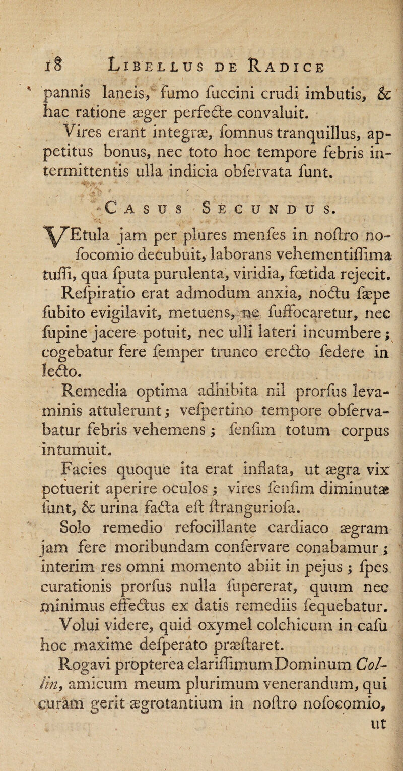 ' pannis laneis, fumo fuccini crudi imbutis, & hac ratione aeger perfedte convaluit. Vires erant integra, fomnus tranquillus, ap¬ petitus bonus, nec toto hoc tempore febris in¬ termittentis ulla indicia obfervata funt. C asus Secundus. l^TEtula jam per plores menfes in noftro no- focomio decubuit, laborans vehementiffima tuffi, qua fputa purulenta, viridia, fcetida rejecit. Refpiratio erat admodum anxia, nodtu fepe fubito evigilavit, metuens, ne fuffocaretur, nec lupine jacere potuit, nec ulli lateri incumbere; cogebatur fere femper trunco eredio federe in ledto. Remedia optima adhibita nil prorfus leva¬ minis attulerunt; vefpertino tempore obferva- batur febris vehemens; fenfim totum corpus intumuit. Facies quoque ita erat inflata, ut aegra vix potuerit aperire oculos ; vires fenfim diminutas funt, & urina fadta eft ftranguriofa. Solo remedio refocillante cardiaco aegram jam fere moribundam confervare conabamur ; interim res omni momento abiit in pejus ; fpes curationis prorfus nulla lupererat, quum nec minimus effeffcus ex datis remediis fequebatur. Volui videre, quid oxymel colchicum in cafu hoc maxime defperato praedaret. Rogavi propterea clariffimum Dominum Coi- lin, amicum meum plurimum venerandum, qui curam gerit aegrotantium in noftro nofocomio, ut