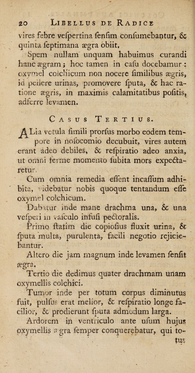 vires febre vefpertina fenfim conlumebantur, & quinta feptimana sgra obiit, Spem nullam unquam habuimus curandi hanc aegram; hoc tamen in cafa docebamur : oxvmel coicliicum non nocere flmilibus aegris, id pellere urinas, promovere iputa, & hac ra¬ tione aegris, in maximis calamitatibus pofitis^ adferre levamen. Casus Tertius. P Lia vetula fimili prorfus morbo eodem tem- pare in nofocomio decubuit, vires autem erant adeo debiles, & refpiratio adeo anxia, ut omni terrae momento fubita mors expedta- retur Cum omnia remedia efient incaflum adhi¬ bita, videbatur nobis quoque tentandum efle oxymel Colchicum. Dab itur inde mane drachma una, & una vefjperi m vaiculo infufi pedtoralis. Primo ftatim die copiofius fluxit urina. Si fputa 'multa, purulenta, facili negotio rejicie¬ bantur. Altero die jam magnum inde levamen fenfit tegra. Tertio die dedimus quater drachmam unam oxymellis colchici. Tumor inde per totum corpus diminutus fuit, pulfus erat melior, & refpiratio longe fa¬ cilior, & prodierunt fputa admodum larga. Ardorem in ventriculo ante ufum hujus oxymellis aegra femper conquerebatur, qui to- T . ‘ , tus