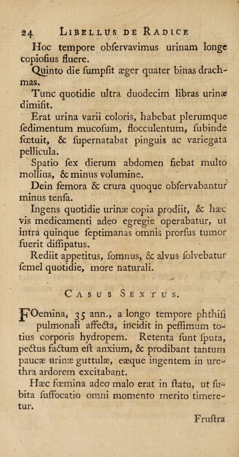 Hoc tempore obfervavimus urinam longe copiolius fluere. Quinto die fumpfit aeger quater binas drach¬ mas. Tunc quotidie ultra duodecim libras urinae dimilit. Erat urina Varii coloris, habebat plerumque fedimentum mucofum, flocculentum, fubinde fcetuit, & fupernatabat pinguis ac variegata pellicula. Spatio fex dierum abdomen fiebat multo mollius, & minus volumine. Dein femora & crura quoque obfervabantur minus tenfa. Ingens quotidie urinae copia prodiit, & haec vis medicamenti adeo egregie operabatur, ut intra quinque feptimanas omnis prorfas tumor fuerit diffipatus. Rediit appetitus, fomnus, & alvus folvebatur femel quotidie, more naturali. % Casus Sextus. Fo emina, 35 ann., a longo tempore phthifi pulmonali affedta, incidit in peflimum to¬ tius corporis hydropem. Retenta funt fputa, pedtus fadtum eft anxium, & prodibant tantum paucae urinae guttulae, eaeque ingentem in ure-* thra ardorem excitabant. Haec fcemina adeo malo erat in ftatu, iit fu- bita fuffbcatio omni momento merito timere¬ tur* Fruftra