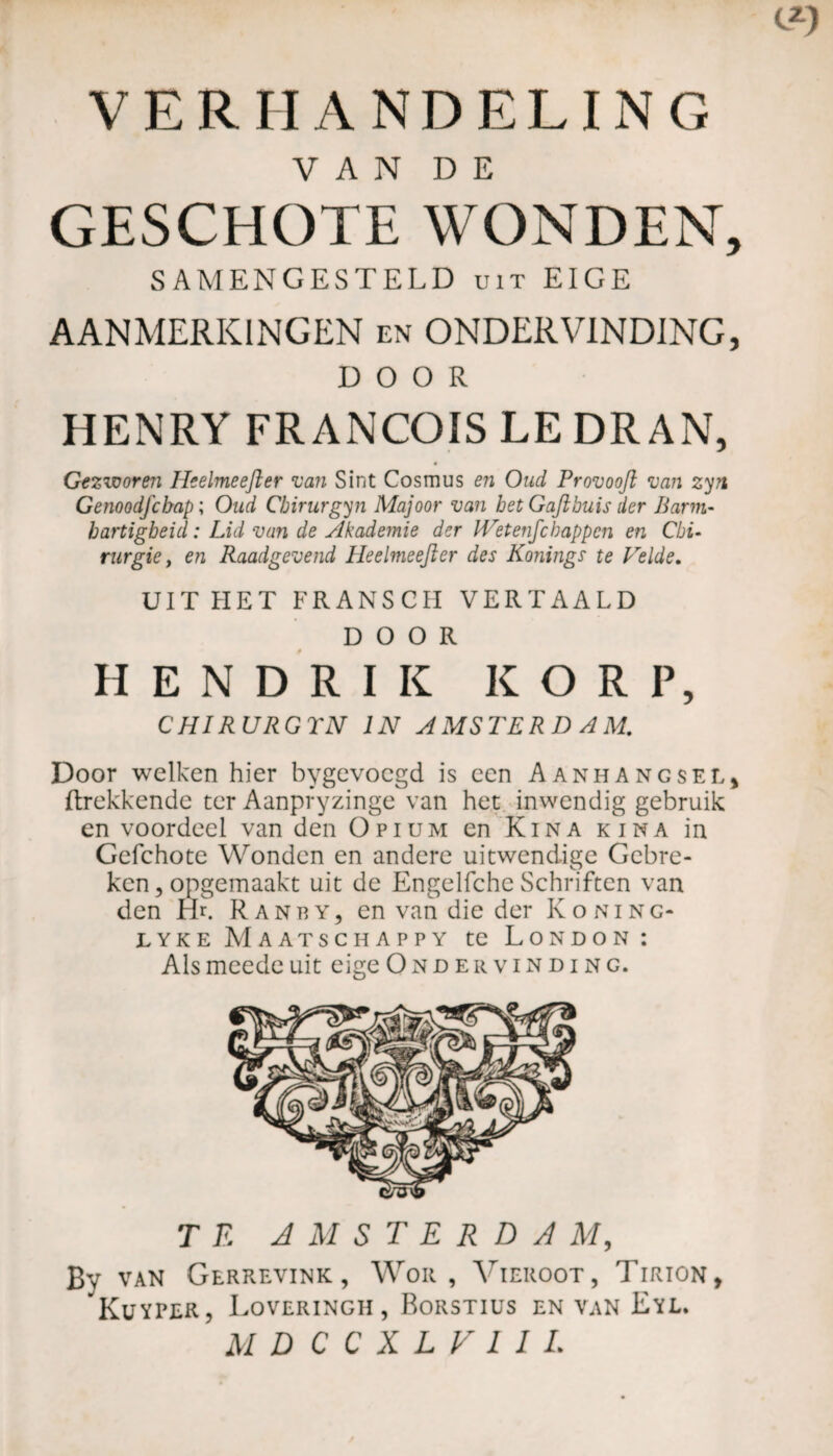 VERHANDELING V A N D E GESCHOTE WONDEN, SAMENGESTELD uit EIGE AANMERKINGEN en ONDERVINDING, DOOR HENRY FRANÇOIS LE DR AN, Gezworen Heelmeefter van Sint Cosmus en Oud Provooft van zyn Genoodfchap ; Oud Cbirurgyn Majoor van betGaftbuis der Barm¬ hartigheid : Lid van de Akademie der Wetenfchappen en Chi¬ rurgie, en Raadgevend Heelmeefter des Konings te Velde. UIT HET FRANSCH VERTAALD DOOR HENDRIK KORF, CHIRURGTN IN AMSTERDAM. Door welken hier bygevoegd is een Aanhangsel, {trekkende ter Aanpfyzinge van het inwendig gebruik en voordeel van den Opium en Kina kina in Gefchote Wonden en andere uitwendige Gebre¬ ken, opgemaakt uit de Engelfche Schriften van den Hu Ranby, en van die der Koning- lyke Maatschappy te London: Als meede uit eige Ondervinding. TE AMSTERDAM, Bv VAN GeRREVINK, Wok , VlEROOT, TlRION, Kuyper, Loveringh, Rorstius en van Eyl. MDCCXLVIIL