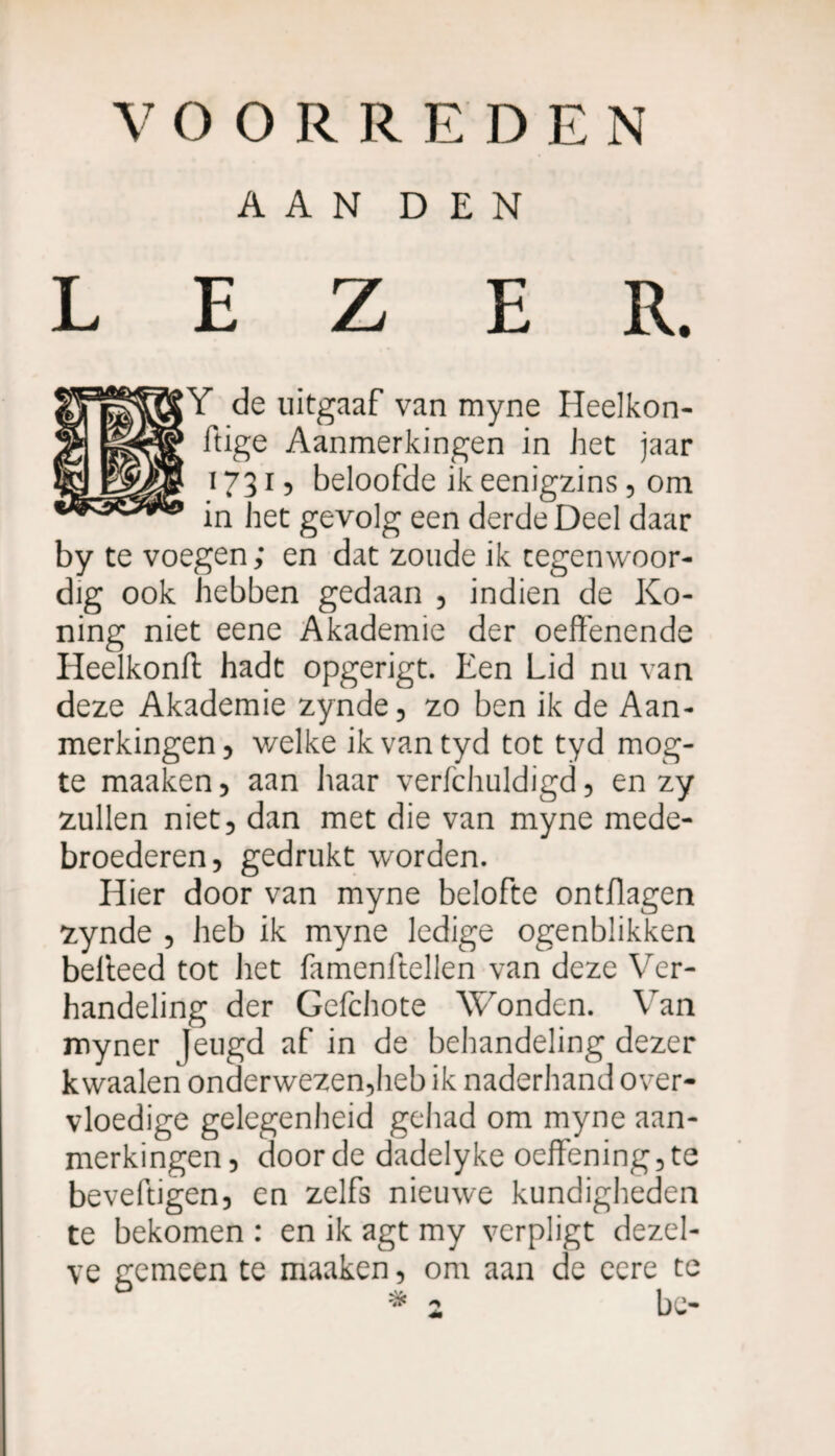 AAN DEN LEZER. |Y de uitgaaf van myne Heelkon- ftige Aanmerkingen in het jaar 1731, beloofde ik eenigzins, om in het gevolg een derde Deel daar by te voegen ; en dat zoude ik tegenwoor¬ dig ook hebben gedaan , indien de Ko- ning niet eene Akademie der oeffenende Heelkonft hadt opgerigt. Een Lid nu van deze Akademie zynde, zo ben ik de Aan¬ merkingen, welke ikvantyd tot tyd mog- te maaken, aan haar verfchuldigd, en zy zullen niet, dan met die van myne mede¬ broederen, gedrukt worden. Hier door van myne belofte ontflagen zynde , heb ik myne ledige ogenblikken belleed tot liet famenftellen van deze Ver¬ handeling der Gefchote Wonden. Van myner feugd af in de behandeling dezer kwaaien onderwezen,heb ik naderhand over¬ vloedige gelegenheid gehad om myne aan¬ merkingen, door de dadelyke oeffening,te beveftigen, en zelfs nieuwe kundigheden te bekomen : en ik agt my verpligt dezel¬ ve gemeen te maaken, om aan de eere te bc- x *