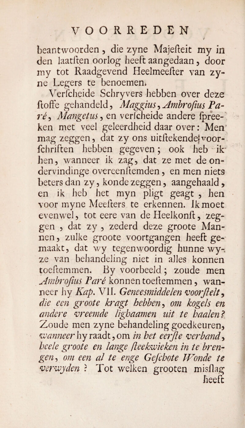beantwoorden, die zyne Majefteit my in den laatften oorlog heeft aangedaan , door my tot Raadgevend Heelmeefter van zy- ne Legers te benoemen* Verfcheide Schryvers hebben over deze ftoffe gehandeld, Maggius, Ambrofius Ta¬ ré ^ Mangetus, en verfcheide andere fpree- ken met veel geleerdheid daar over : Men mag zeggen, dat zy ons uitftekendefvoor- fchriften hebben gegeven ; ook heb ik' hen, wanneer ik zag, dat ze met de on- dervindinge overeenftemden, en men niets beters dan zy, konde zeggen, aangehaald, en ik heb het myn pligt geagt , hen voor myne Meefters te erkennen. Jkmoet evenwel, tot eere van de Heelkonfi:, zeg¬ gen , dat zy , zederd deze groote Man¬ nen , zulke groote voortgangen heeft ge¬ maakt, dat wy tegenwoordig hunne wy-, ze van behandeling niet in alles konnen toeftemmen. By voorbeeld ; zoude men Ambrofius Paré konnen toeliemmen, wan¬ neer by Kap. VIL Geneesmiddelen voorjlelt, die een groote kragt hebben, om kogels en andere vreemde lighaamen uit te haaien? Zoude men zyne behandeling goedkeuren, wanneerhyraadt,om in het eerjle verband, hcele groote en lange fieekwieken in te bren¬ gen, om een al te enge Gefchote Wonde te verwjden ? Tot welken grooten misflag heeft