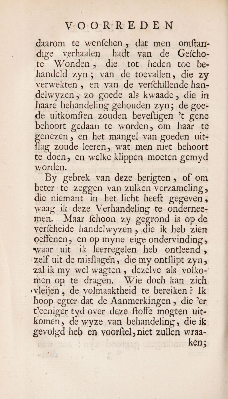 daarom te wenfchen , dat men omftan- dige verhaalen hadt van de Gefcho- te Wonden , die tot heden toe be¬ handeld zyn ; van de toevallen , die zy verwekten , en van de verfchillende han¬ del wyzen, zo goede als kwaade, die in haare behandeling gehouden zyn ; de goe¬ de uitkomften zouden beveftigen ’t gene behoort gedaan te worden 5 om haar te genezen , en het mangel van goeden uit- ïlag zoude leeren, wat men niet behoort te doen, en welke klippen moeten gemyd worden. By gebrek van deze berigten , of om beter te zeggen van zulken verzameling, die niemant in het licht heeft gegeven, waag ik deze Verhandeling te ondernee- men. Maar fchoon zy gegrond is op de verfcheide handelwyzen , die ik heb zien oeffenen, en op myne eige ondervinding, •waar uit ik leerregelen heb ontleend , zelf uit de misflagen, die my ontilipt zyn, zal ik my wel wagten , dezelve als volko¬ men op te dragen. Wie doch kan zich «vleijen, de volmaaktheid te bereiken ? Ik hoop egter dat de Aanmerkingen, die ^er t’eenige'r tyd over deze ftoffe mogten uit¬ komen , de wyze van behandeling, die ik gevolgd heb en voorftel, niet zullen wraa- ken;