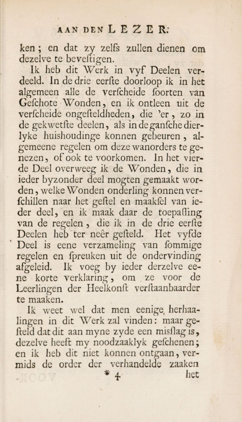 ken ; en dat sy selfs sullen dienen om dezelve te beveftigen. Ik heb dit Werk in vyf Deelen ver- deeld. In de drie eerfte doorloop ik in het algemeen alle de verfcheide foorten van Gefchote Wonden, en ik ontleen uit de verfcheide ongefteldheden, die ’er, zo in de gekwetfte deelen, als indeganfchedier- lyke huishoudinge konnen gebeuren , al- gemeene regelen om deze wanorders te ge¬ nezen, of ook te voorkomen. In het vier¬ de Deel overweeg ik de Wonden, die in ieder byzonder deel mogten gemaakt wor¬ den, welke Wonden onderling konnen ver- fchillen naar het geftel en maakfel van ie¬ der deel, en ik maak daar de toepafling van de regelen , die ik in de drie eerfte Deelen heb ter neêr gefteld. Het vyfde Deel is eene verzameling van fommige regelen en fpreuken uit de ondervinding afgeleid. Ik voeg by ieder derzelve ee¬ ne korte verklaring, om ze voor de Leerlingen der Heelkonft verftaanbaarder te maaken. Ik weet wel dat men eenige herhaa- lingen in dit Werk zal vinden : maar ge¬ fteld dat dit aan myne zyde een misflag is, dezelve heeft my noodzaaklyk gefcJienen; en ik heb dit niet konnen ontgaan, ver- mids de order der verhandelde saaken * Ÿ het