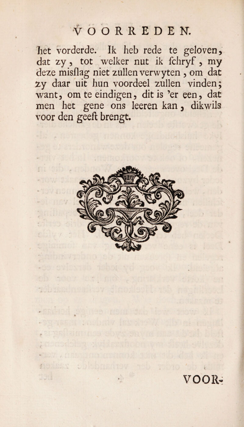 het vorderde. Ik heb rede te geloven, dat zy, tot welker nut ik fchryf, my deze misllag niet zullen verwyten , om dat Zy daar uit hun voordeel zullen vinden; want, om te eindigen, dit is ’er een, dat men het gene ons leeren kan, dikwils voor den geeft brengt. r» f * \ 9 *■ * ' * ’» . < VOOR»