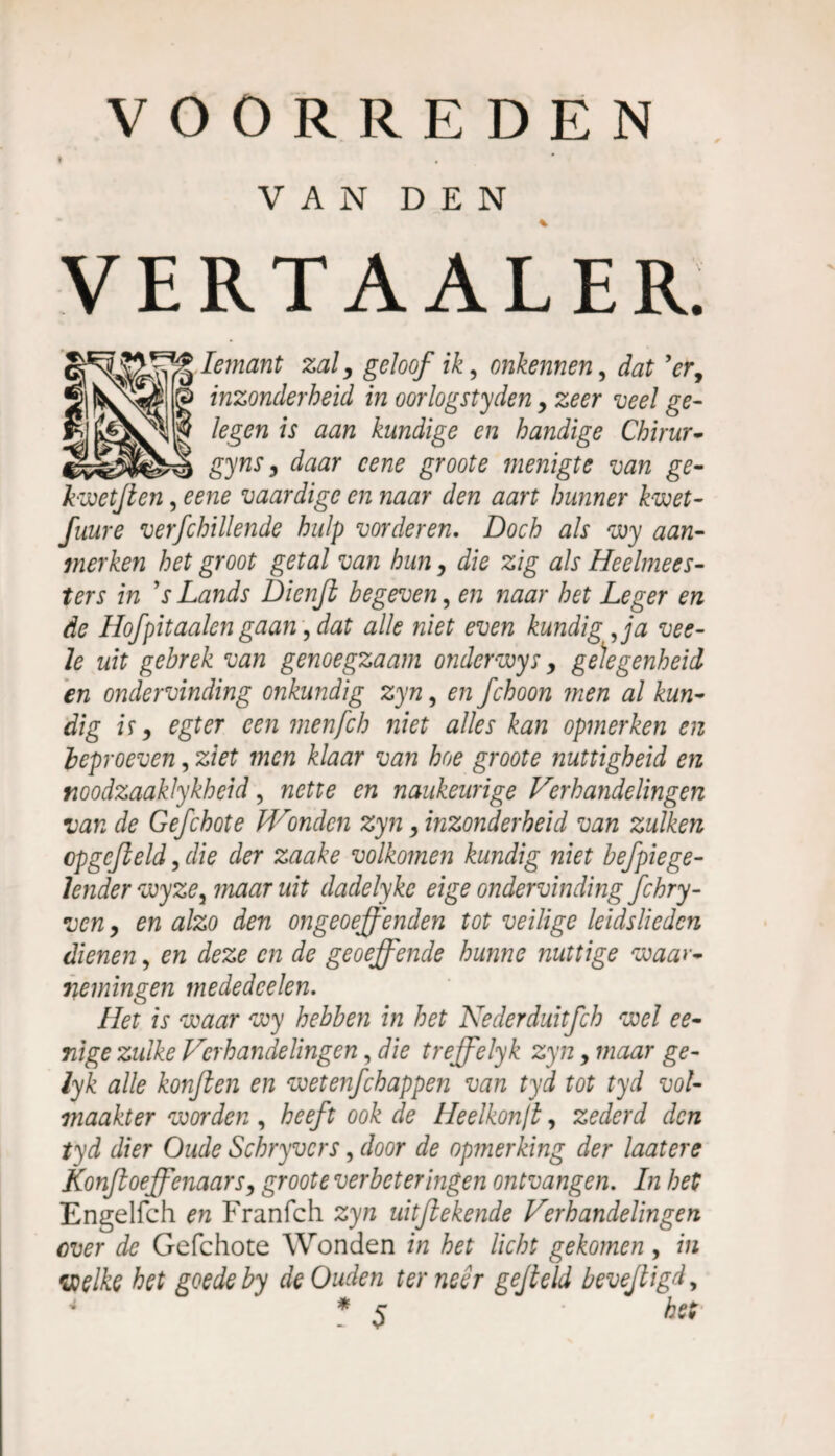 VAN DEN * VERTAALER. Iemant zaly geloof ik, onkennen, dat Vr, inzonderheid in oorlogsteden y zeer veel ge¬ legen is aan kundige en handige Chirur- gynSy daar cene groote menigte van ge- kwetfien, eene vaardige en naar den aart hunner kwet- fuure verfchillende hulp vorderen. Doch als wy aan¬ merken het groot getal van huny die zig als Heelmees¬ ters in V Lands Dicnjl begeven, en naar het Leger en de Hofpitaaien gaan, dat alk niet even kundig Ja vee- le uit gebrek van genoegzaam onder wys y gelegenheid en ondervinding onkundig zyn, en fchoon men al kun¬ dig i ï y egt er een menfeh niet alles kan opmerken en beproeven, ziet men klaar van hoe groote nuttigheid en noodzaakJykheid, nette en naukeurige Verhandelingen van de Gefchote Hoonden zyn y inzonderheid van zulken cpgefield 3 die der zaake volkomen kundig niet befpiege- lender wyze, maar uit dadelyke eige ondervinding fchry- ven 3 en alzo den ongeoeffenden tot veilige leidslieden dienen, en deze en de geoeffende hunne nuttige waar¬ nemingen mededeelen. Het is waar wy hebben in het Nederduitfch wel ee- nige zulke Verhandelingen, die treffelyk zyn, maar ge- lyk alle konften en wetenfehappen van tyd tot tyd vol¬ maakter worden , heeft ook de HeeIkon/l, zederd den tyd dier Oude Schryvcrs, door de opmerking der laat ere Konfioeffenaarsy groote verbeteringen ontvangen. In het Engelfch en Franfch zyn uitflekende Verhandelingen over de Gefchote Wonden in het licht gekomen, in welke het goede by de Ouden ter neer gefield bevefiigd, 4 * J fof.