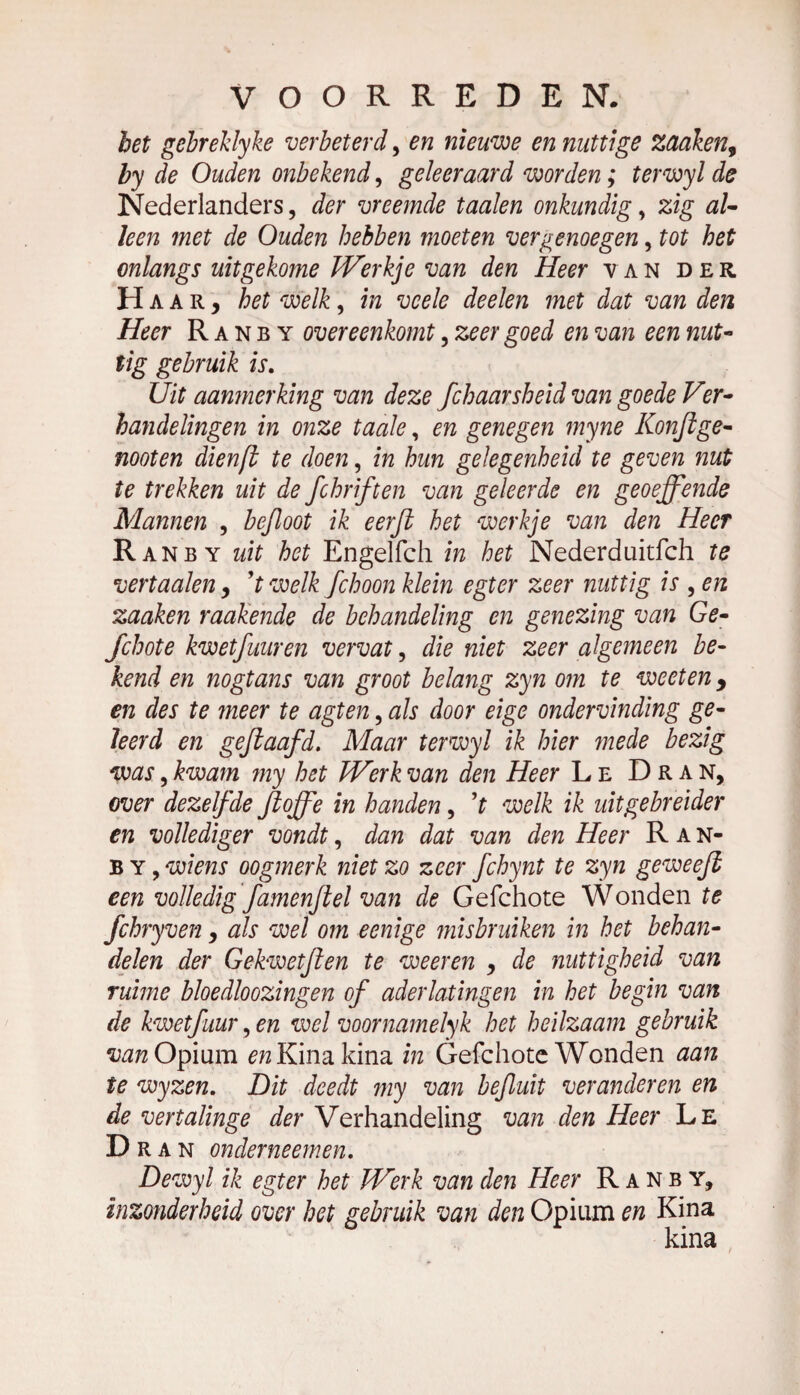 het gebreklyke verbeterd, en nieuwe en nuttige zaaken, by de Ouden onbekend, geleeraard worden ; terwyl de Nederlanders, der vreemde taaien onkundig, zig al¬ leen met de Ouden hebben moeten vergenoegen, tot het onlangs uitgekome Werkje van den Heer yan der Ha ar, het welk, in vcele deelen met dat van den Heer Ranby overeenkomt, zeer goed en van een nut¬ tig gebruik is. Uit aanmerking van deze fchaarsheid van goede Ver¬ handelingen in onze taaie, en genegen myne Konjlge¬ noot en dienft te doen, in hun gelegenheid te geven nut te trekken uit de fchriften van geleerde en geoeffende Mannen , befloot ik eerft het werkje van den Heer Ranby uit het Engelfch in het Nederduitfch te vertaalen, ’t welk fchoon klein egter zeer nuttig is , en zaaken makende de behandeling en genezing van Ge- Jchote kwetfuuren vervat, die niet zeer algemeen be¬ kend en nogtans van groot belang zyn om te weeten, en des te meer te agten, als door eige ondervinding ge¬ leerd en gejlaafd. Maar terwyl ik hier mede bezig was, kwam my het Werk van den Heer Le Dran, over dezelfde ftoffe in handen, ’r welk ik uitgebreider en vollediger vondt, dan dat van den Heer Ran- b y , wiens oogmerk niet zo zeer fchynt te zyn ge weeft een volledig famenftel van de Gefchote Wonden te fchryven, als wel om eenige misbruiken in het behan¬ delen der Gekwetften te weeren , de nuttigheid van ruime bloedloozingen of aderlatingen in het begin van de kwetfuur, en wel voornamelyk het heilzaam gebruik van Opium en Kina kina in Gefchote Wonden aan te wyzen. Dit deedt my van bejluit veranderen en de vertalinge der Verhandeling van den Heer Le Dr an onderneemen. Dewyl ik egter het Werk van den Heer Ranby, inzonderheid over het gebruik van den Opium en Kina kina