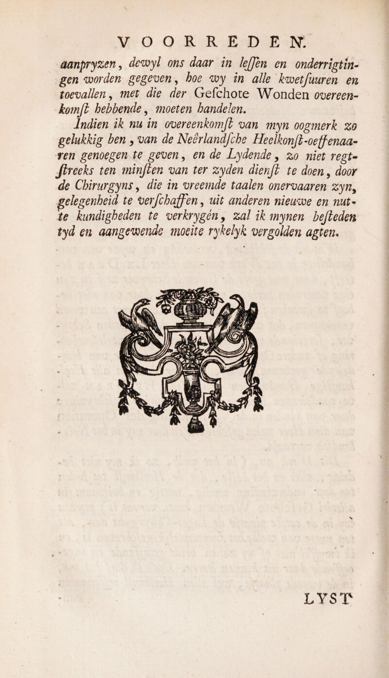 aanpryzen, dcwyl ons daar in lefjen en onder rigtin- gen worden gegeven, hoe wy in alle kwetfmren en toevallen, met die der Gefchote Wonden overeen- komfi hebbende, moeten handelen. Indien ik nu in overeenkomfl van myn oogmerk zo gelukkig ben, van de Neêrlandfche Heelkonjt-oeff-enaa- ren genoegen te geven, en de Lydende > zo niet regt- Jlreeks ten minjten van ter zyden dienjt te doen, door de Chirurgyns, die in vreemde taaien onervaaren zyn9 gelegenheid te Verfchaffen, uit anderen nieuwe en nut¬ te kundigheden te verkrygén, zal ik mynen hefteden tyd en aangewende moeite rykelyk vergolden agten. LYST