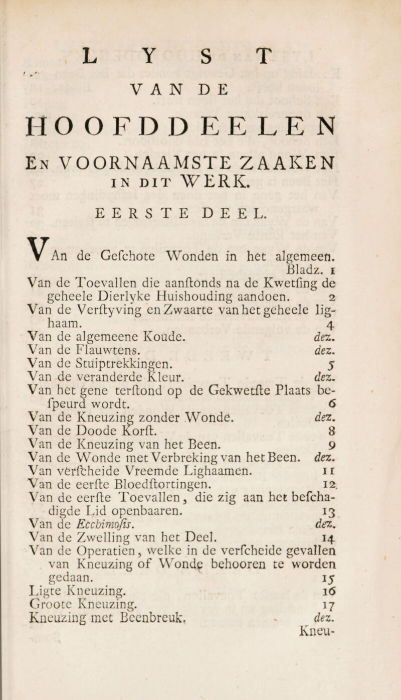 t V A N D E HOOFDD EELE N En VOORNAAMSTE ZAAKEN in dit WERK. EERSTE DEEL. An de Gcfchote Wonden in het algemeen. iiladz. i Van de Toevallen die aanftonds na de Kwetfmg de geheele Dierlyke Huishouding aandoen. 2 Van de Verftyving en Zwaarte van het geheele lig- haam. 4 Van de algemeene Koude. dez. Van de Flauwtens. dez. Van de Stuiptrekkingen. 5 Van de veranderde Kleur. dez. Van het gene terftond op de Gekwetflc Plaats be- fpeurd wordt. 6 Van de Kneuzing zonder Wonde. dez. Van de Doode Korft. 8 Van de Kneuzing van het Been. 9 Van de Wonde met Verbreking van het Been. dez. Van vèrftheide Vreemde Lighaamen. 1 r Van de eerfte Bloedftortingen. 12. Van de eerfte Toevallen, die zig aan het befcha- digde Lid openbaaren. 13 Van de Eccbivwjïs. dez. Van de Zwelling van het Deel. 14 Van de Operatien, welke in de verfcheide gevallen van Kneuzing of Wonde behooren te worden gedaan. 15 Ligte Kneuzing. 16 Grootc Kneuzing. 17 Kneuzing met Beenbreuk. « dez. Kneu-