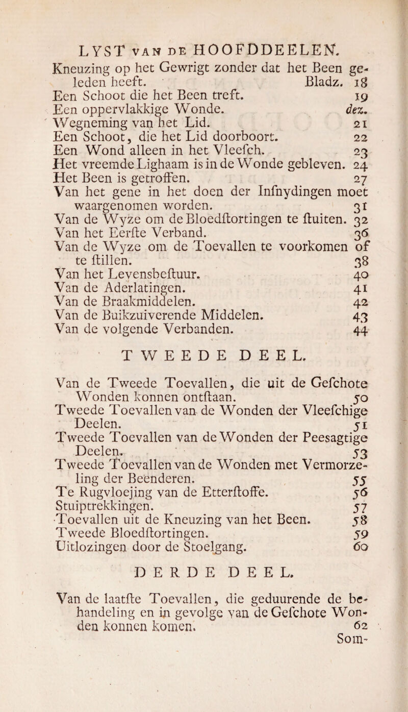 Kneuzing op het Gewrigt zonder dat het Been ge¬ leden heeft. Bladz. 18 Een Schoot die het Been treft. jg Een oppervlakkige Wonde. dez. Wegneming van het Lid. 21 Een Schoot, die het Lid doorboort. 22 Een Wond alleen in het Vleefch. 23 Het vreemde Lighaam is in de Wonde gebleven. 24 Het Been is getroffen. 27 Van het gene in het doen der Infnydingen moet waargenomen worden. 31 Van de Wyze om de Bloedflortingen te fluiten. 32 Van het Eerfle Verband. 36 Van de Wyze om de Toevallen te voorkomen of te flillen. 38 Van het Levensbefluur. 40 Van de Aderlatingen. 41 Van de Braakmiddelen. 42 Van de Buikzuiverende Middelen. 43 Van de volgende Verbanden. 44 TWEEDE DEEL. Van de Tweede Toevallen, die uit de Gefchote Wonden konnen ontflaan. 50 Tweede Toevallen van de Wonden der Vleefchige Deelen. 51 Tweede Toevallen van de Wonden der Peesagtige Deelen. 53 Tweede Toevallen van de Wonden met Vermorze¬ ling der Beenderen. 55 Te Rugvloejing van de Etterfloffe. 56 Stuiptrekkingen. 57 •Toevallen uit de Kneuzing van het Been. 58 Tweede Bloedflortingen. 59 Uitlozingen door de Stoelgang. 60 DERDE DEEL. Van de laatfle Toevallen , die geduurende de be¬ handeling en in gevolge van de Gefchote Won¬ den konnen komen. 62 Som-