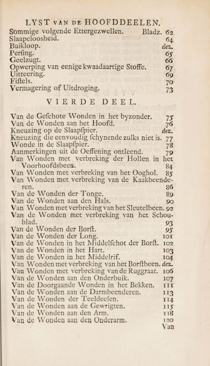 Sommige volgende Ettergezwellen. Bladz. 62 Slaapeloosheid. 64 Buikloop. dez. Perfing. 65 Geelzugt. 66 Opwerping van eenige kwaadaartige Stoffc. 67 Uitteering. 69 Fiftels. 70 Vermagering of Uitdroging. 73 VIERDE DEEL. Van de Gefchote Wonden in het byzonder. 75 Van de Wonden aan het Hoofd. 76 Kneuzing op de Slaapfpier. dez. Kneuzing die eenvoudig fchynende zulks niet is. 77 Wonde in de Slaapfpier. 78 Aanmerkingen uit de Oeffening ontleend. 79 Van Wonden met Verbreking der Hollen in het Voorhoofdsbeen. 84 Van Wonden met verbreking van het Ooghol. 85 Van Wonden met verbreking van de Kaakbeende¬ ren. 86 Van de Wonden der Tonge. 89 Van de Wonden aan den Hals. 90 Van Wonden met verbreking van het Sleutelbeen. 92 Van de Wonden met verbreking van het Schou- blad. 93 Van de Wonden der BorfL 95 Van de Wonden der Long. ior Van de Wonden in het Middelfchot der Borfl. 102 Van de Wonden in het Hart. 103 Van de Wonden in het Middelrif. 104 Van Wonden met verbreking van het Borflbeen. dez. Van Wonden met verbreking van de Ruggraat. 106 Van de Wonden aan den Onderbuik. 107 Van de Doorgaande Wonden in het Bekken, ui Van de Wonden aan de Darmbeenderen. 113 Van de Wonden der Teeldeelen. 114 Van de Wonden aan de Gewrigten. 115 Van de Wonden aan den Arm. 118 Van de Wonden aan den Onderarm. ieo
