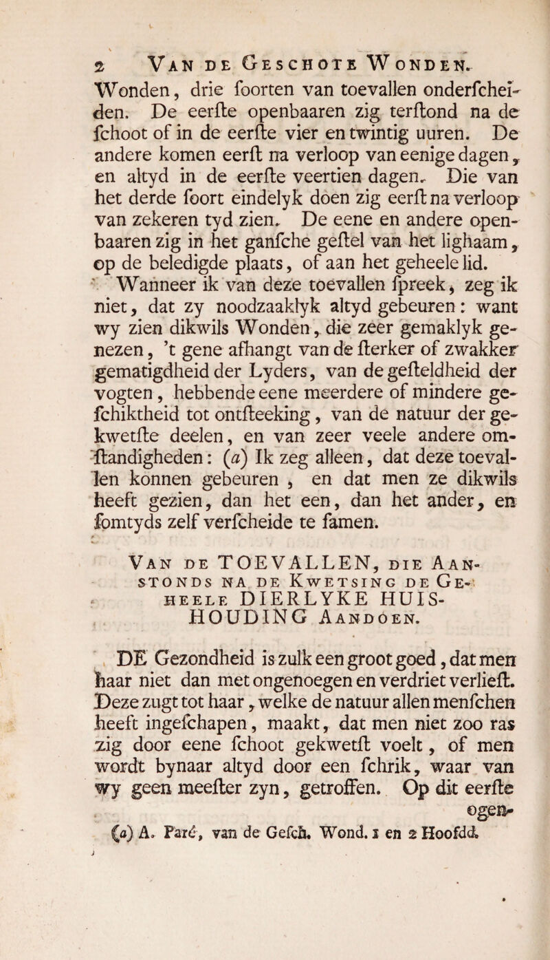 \ *._ 2 Van de Geschote Wonden. Wonden, drie foorten van toevallen onderfchei- den. De eerfte openbaaren zig terftond na de fchoot of in de eerfte vier en twintig uuren. De andere komen eerft na verloop van eenige dagen , en aityd in de eerfte veertien dagen. Die van het derde foort eindelyk doen zig eerft na verloop van zekeren tyd zien. De eene en andere open¬ baaren zig in het ganfche geftel van het lighaam, op de beledigde plaats, of aan het geheele lid. Wanneer ik van deze toevallen fpreek* zeg ik niet, dat zy noodzaaklyk aityd gebeuren : want wy zien dikwils Wonden, die zeer gemaklyk ge¬ nezen , ’t gene afhangt van dè fterker of zwakker gematigdheid der Lyders, van de gefteldheid der vogten , hebbende eene meerdere of mindere ge- fchiktheid tot ontfteeking, van de natuur der ge- kwetfte deelen, en van zeer veele andere om- Handigheden : (a) Ik zeg alleen, dat deze toeval¬ len konnen gebeuren , en dat men ze dikwils heeft gezien, dan het een, dan het ander, en fomtyds zelf verfcheide te famen. ■ i Van de TOEVALLEN, die Aan¬ stonds na de Kwetsing de Ge¬ heele DIERLYKE HUIS¬ HOUDING Aandoen. DE Gezondheid is zulk een groot goed, dat men haar niet dan met ongenoegen en verdriet verheft. Deze zugt tot haar, welke de natuur allen menfchen heeft ingefchapen, maakt, dat men niet zoo ras zig door eene fchoot gekwetft voelt, of men wordt bynaar aityd door een fchrik, waar van wy geen meefter zyn, getroffen. Op dit eerfte ogen^