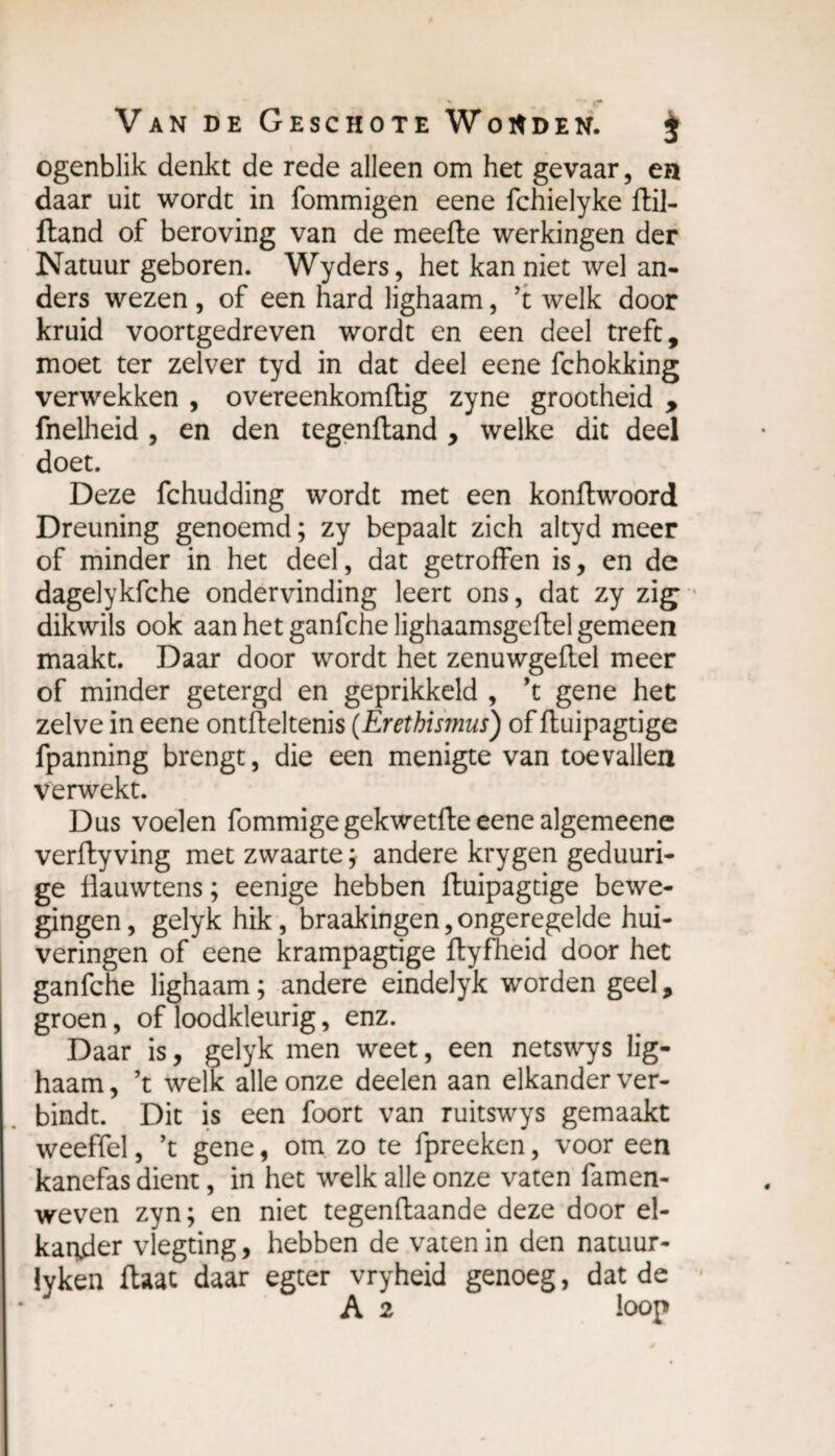 ogenblik denkt de rede alleen om het gevaar, en daar uit wordt in fommigen eene fchielyke ftil- ftand of beroving van de meefte werkingen der Natuur geboren. Wyders, het kan niet wel an¬ ders wezen , of een hard lighaam, ’t welk door kruid voortgedreven wordt en een deel treft, moet ter zelver tyd in dat deel eene fchokking verwekken , overeenkomftig zyne grootheid , fnelheid , en den tegenftand , welke dit deel doet. Deze fchudding wordt met een konflwoord Dreuning genoemd ; zy bepaalt zich altyd meer of minder in het deel, dat getroffen is, en de dagelykfche ondervinding leert ons, dat zy zig dikwils ook aan het ganfche lighaamsgeftel gemeen maakt. Daar door wordt het zenuwgeflel meer of minder getergd en geprikkeld , ’t gene het zelve in eene ontfteltenis (Erethismus) of ftuipagtige fpanning brengt, die een menigte van toevallen verwekt. Dus voelen fommige gekwetfte eene algemeene verfty ving met zwaarte ; andere krygen geduuri- ge flauwtens ; eenige hebben ftuipagtige bewe¬ gingen, gelyk hik, braakingen,ongeregelde hui¬ veringen of eene krampagtige ftyfheid door het ganfche lighaam; andere eindelyk worden geel, groen, of loodkleurig, enz. Daar is, gelyk men weet, een netswys lig¬ haam , ’t welk alle onze deelen aan elkander ver¬ bindt. Dit is een foort van ruitswys gemaakt weeffel, ’t gene, om zo te fpreeken, voor een kanefas dient, in het welk alle onze vaten famen- weven zyn; en niet tegenftaande deze door el¬ kander vlegting, hebben de vaten in den natuur- lyken ftaac daar egter vryheid genoeg, dat de