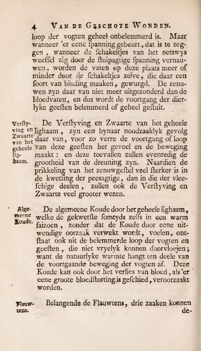 » loop der vogten geheel onbelemmerd is. Maaf tvanneer ’er eene fpanning gebeurt, dat is te zeg¬ gen , wanneer de ichakeltjes van het netswys weeffel zig door de fluipagtige fpanning vernau¬ wen , worden de vaten ©p deze plaats meer of minder door de fchakeltjes zelve, die daar een foort van binding maaken 9 gewurgd. De zenu¬ wen zyn daar van niet meer uitgezonderd dan de bloedvaten, en dus wordt de voortgang der dier- lyke geeflen belemmerd of geheel gefluit. Verfty- De Verflyving; en Zwaarte van het geheele ving en üghaam , zyn een bynaar noodzaaklyk gevolg van3 het daar van > voor zo verre de voortgang of loop geheele van deze geeflen het gevoel en de beweging lig- maakt ; en deze toevallen zullen evenredig de team. grootheid van de dreuning zyn. Naardien de prikkeling van het zenuwgeflel veel fterker is in de kwetfing der peesagtige, dan in die der vlee- fchige deelen , zullen ook de Verflyving en Zwaarte veel grooter wezen. Alge- De algemeene Koude door het geheele lighaam, ™eee we]ke gekwetfle fomtyds zelfs in een warm j&°u e. pajzoen ^ zonder dat de Koude door eene uit¬ wendige oorzaak verwekt wordt, voelenr ont- ftaat ook uit de belemmerde loop der vogten en geeflen , die niet vryelyk konnen doorvloejen ; want de natuurlyke warmte hangt ten deele van de voortgaande beweging der vogten af. Deze Koude kan ook door het verlies van bloed, als ’er ’ eene groote bloedflortingis gefchied , veroorzaakt worden. yïsraw- Belangende de Flauwtens, drie zaaken konnen icm* de-