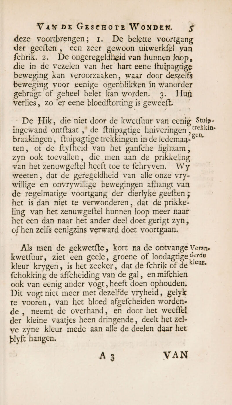 deze voortbrengen; 1. De belette voortgang der geeften , een zeer gewoon uitwerkfel van fchrik. 2. De ongeregeldheid van hunnen loop, die in de vezelen van het hart eene ftuipagtige beweging kan veroorzaaken, waar door deszelfs beweging voor eenige ogenblikken in wanorder gebragt of geheel belet kan worden. 3. Hun verlies, zo er eene bloedflorting is geweeft. «• ✓ De Hik, die niet door de kwetfuur van eenig Stuip. trekkin¬ gen. ten, of de ftyfheid van het ganfche lighaam, zyn ook toevallen, die men aan de prikkeling van het zenuwgeftel heeft toe te fchryven. Wy weeten, dat de geregeldheid van alle onze vry- willige en onvrywillige bewegingen afhangt van de regelmatige voortgang der dierlyke geeften ; het is dan niet te verwonderen, dat de prikke¬ ling van het zenuwgeftel hunnen loop meer naar liet een dan naar het ander deel doet gerigt zyn 7 of hen zelfs eenigzins vçrward doet voortgaan. Als men de gekwetfte, kort na de ontvange Veran- kwetfuur, ziet een geele, groene of loodagtige^cfde kleur krygen, is het zeeker, dat de fchrik of de kIeur* fchokking de afïcheiding van de gal, en mifçhien ook van eenig ander vogt, heeft doen ophouden. Dit vogt niet meer met dezelfde vryheid, gelyk te vooren, van het bloed afgefçheiden worden¬ de , neemt de overhand, en door het weeffel der kleine vaatjes heen dringende, deelt het zel¬ ve zyne kleur mede aan alle de deelen daar het hlyft hangen. ingewand ontftaat , ' de ftuipagtige huiveringen braakingen, ftuipagtige trekkingen in de ledemaa