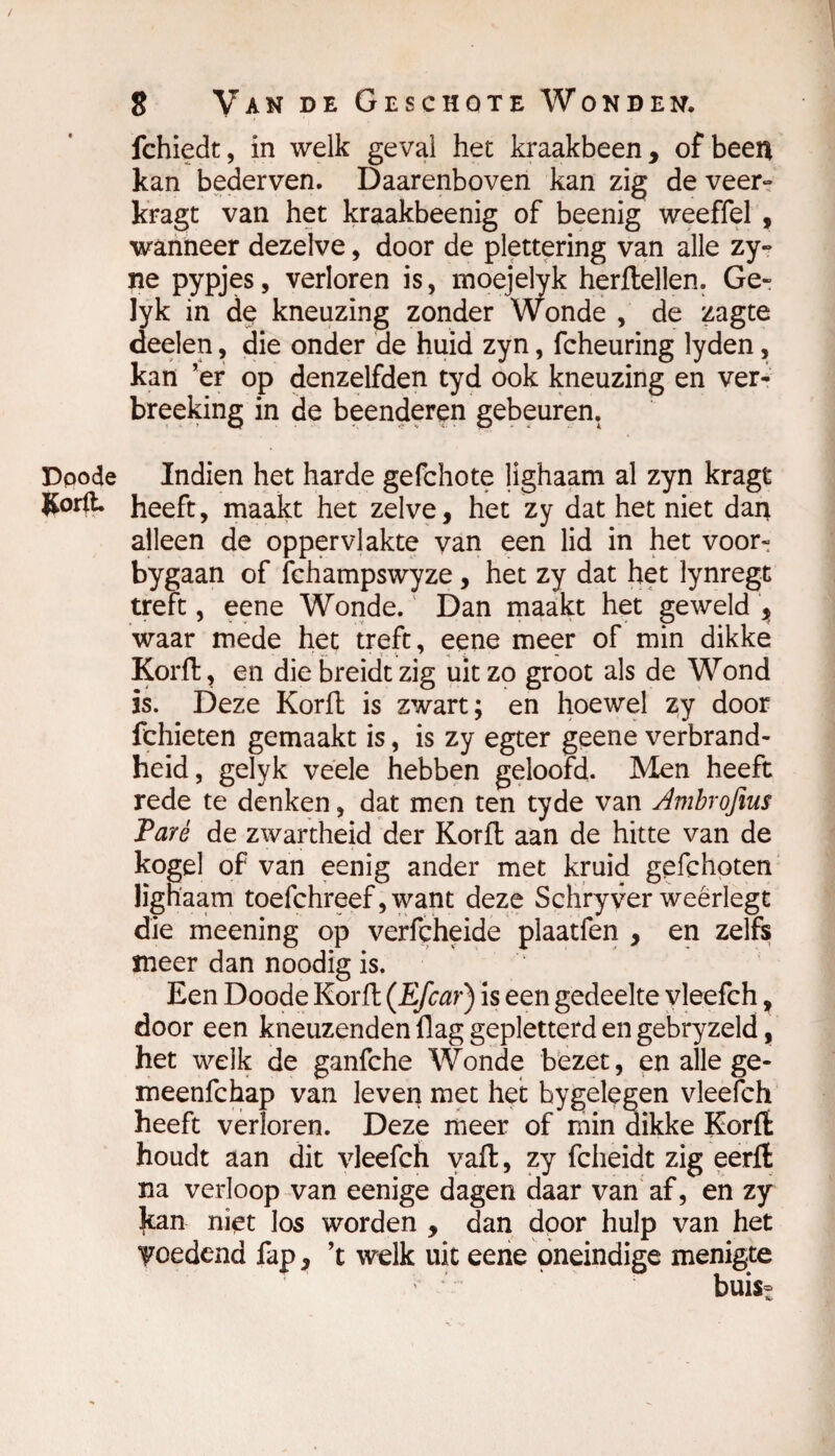 fchiedt, in welk geval het kraakbeen, of been kan bederven. Daarenboven kan zig de veer» kragt van het kraakbeenig of beenig weeffel , wanneer dezelve, door de plettering van alle zy- ne pypjes, verloren is, moejelyk herftellen. Ge- lyk in dç kneuzing zonder Wonde , de zagte deelen, die onder de huid zyn, fcheuring lyden, kan ’er op denzelfden tyd ook kneuzing en ver- breeking in de beenderen gebeuren. Dpode Indien het harde gefchote lighaam al zyn kragt ftorft. heeft, maakt het zelve, het zy dat het niet dan alleen de oppervlakte van een lid in het voor- bygaan of fchampswyze, het zy dat het lynregt treft, eene Wonde. Dan maakt het geweld , waar mede het treft, eene meer of min dikke Korft, en die breidt zig uitzo groot als de Wond is. Deze Korft is zwart; en hoewel zy door fchieten gemaakt is, is zy egter geene verbrand- heid, gelyk veele hebben geloofd. Men heeft rede te denken, dat men ten tyde van Ambrqfius Paré de zwartheid der Korft aan de hitte van de kogel of van eenig ander met kruid gefchoten lignaam toefchreef, want deze Schryver weerlegt die meening op verfcheide plaatfen , en zelfs meer dan noodig is. Een Doode Korft (Efcar) is een gedeelte yleefch, door een kneuzenden flag gepletterd en gebryzeld, het welk de ganfche Wonde bezet, en alle ge- meenfchap van leven met het hygelegen vleefch heeft verloren. Deze meer of min dikke Korft houdt aan dit vleefch yaft, zy fcheidt zig eerft na verloop van eenige dagen daar van af, en zy kan niet los worden , dan door hulp van het voedend fap, ’t welk uit eene oneindige menigte