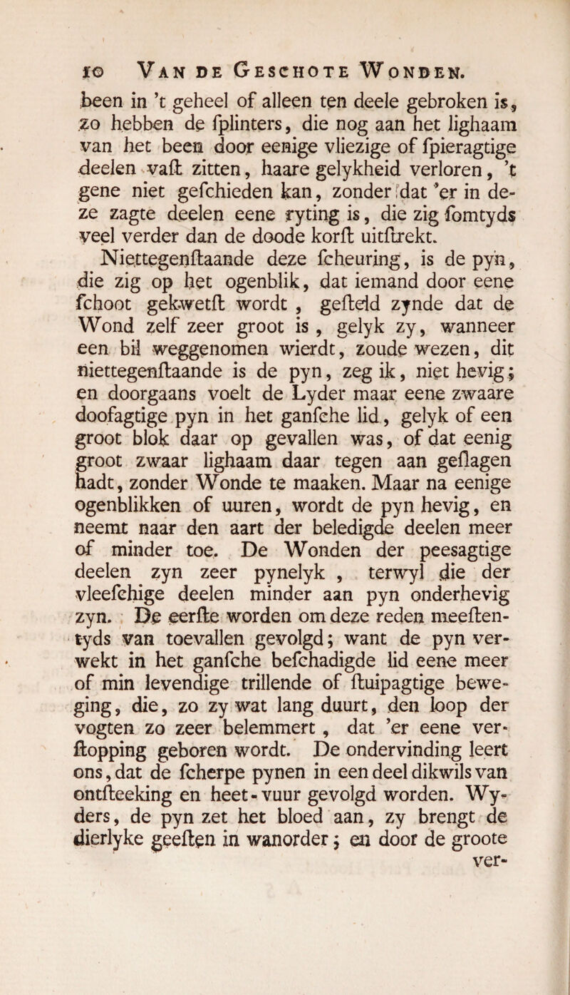 been in ’t geheel of alleen ten deele gebroken is , zo hebben de fplinters, die nog aan het lighaam van het been door eenige vliezige of ipieragtige deelen vaft zitten, haare gelykheid verloren, ’t gene niet gefchieden kan, zonder fdat 'er in de¬ ze zagte deelen eene ryting is, die zig fomtyds veel verder dan de doode korft uitftrekt. Niettegenftaande deze fcheuring, is de pyn, die zig op het ogenblik, dat iemand door eene fchoot gek.wetft wordt , gefteid zynde dat de Wond zelf zeer groot is , gelyk zy, wanneer een bH weggenomen wierdt, zoude wezen, dit niettegenftaande is de pyn, zeg ik, niet hevig; en doorgaans voelt de Lyder maar eene zwaare doofagtige pyn in het ganfehe lid, gelyk of een groot blok daar op gevallen was, of dat eenig groot zwaar lighaam daar tegen aan geflagen hadt, zonder Wonde te maaken. Maar na eenige ogenblikken of uuren, wordt de pyn hevig, en neemt naar den aart der beledigde deelen meer of minder toe. De Wonden der peesagtige deelen zyn zeer pynelyk , terwyl die der vleefehige deelen minder aan pyn onderhevig zyn. De eerfte worden om deze reden meeften- tyds van toevallen gevolgd ; want de pyn ver¬ wekt in het ganfehe befchadigde lid eene meer of min levendige trillende of ftuipagtige bewe¬ ging , die, zo zy wat lang duurt, den loop der vogten zo zeer belemmert, dat 'er eene ver» ftopping geboren wordt. De ondervinding leert ons, dat de fcherpe pynen in een deel dikwils van ontfteeking en heet-vuur gevolgd worden. Wy- ders, de pyn zet het bloed aan, zy brengt de dierlyke geeften in wanorder ; en door de groote ver-