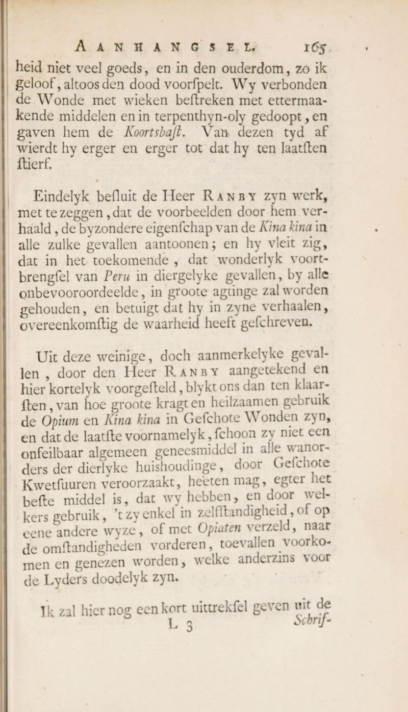 heid niet veel goeds, en in den ouderdom, zo ik geloof, altoos den dood voorfpelt. Wy verbonden de Wonde met wieken beftreken met ettermaa- kende middelen en in terpenthyn-oly gedoopt , en gaven hem de Koortsbafl. Van dezen tyd af wierdt hy erger en erger tot dat hy ten laatften fticrf. Eindelyk befluit de lieer Ranby zyn werk, met te zeggen, dat de voorbeelden door hem ver¬ haald , de byzondere eigenfchap van de Kina kina in alle zulke gevallen aantoonen ; en hy vleit zig, dat in het toekomende , dat wonderlyk voort- brengfel van Peru in diergelyke gevallen, by alle onbevooroordeelde, in groote agtinge zal worden gehouden, en betuigt dat hy in zyne verhaalen, overeenkomftig de waarheid heeft gefchreven. Uit deze weinige, doch aanmerkelyke geval¬ len , door den Heer Ranby aangetekend en hier kortelyk voorgefteld, blykt ons dan ten klaar- llen,van hoe groote kragten heilzaamen gebruik de Opium en Kina kina in Gefchote V ondcn z\n, en dat de laatfte voorn amelyk ,fchoon zy niet een onfeilbaar algemeen geneesmiddel in alle wanor¬ ders der dierlyke huishoudinge, door Gefchote Kwetfuuren veroorzaakt, heetenmag, egter het befte middel is, dat wy hebben, en door wel¬ kers gebruik, ’tzy enkel in zelfftandigheid,of op eene andere wyze , of met Opiaten verzeld, naar de omftandigheden vorderen, toevallen voorko¬ men en genezen worden, welke anderzins \ oor de Lyders doodelyk zyn. Ik zal hier nog een kort uittrekfcl geven mt de L 3 Scbnf-