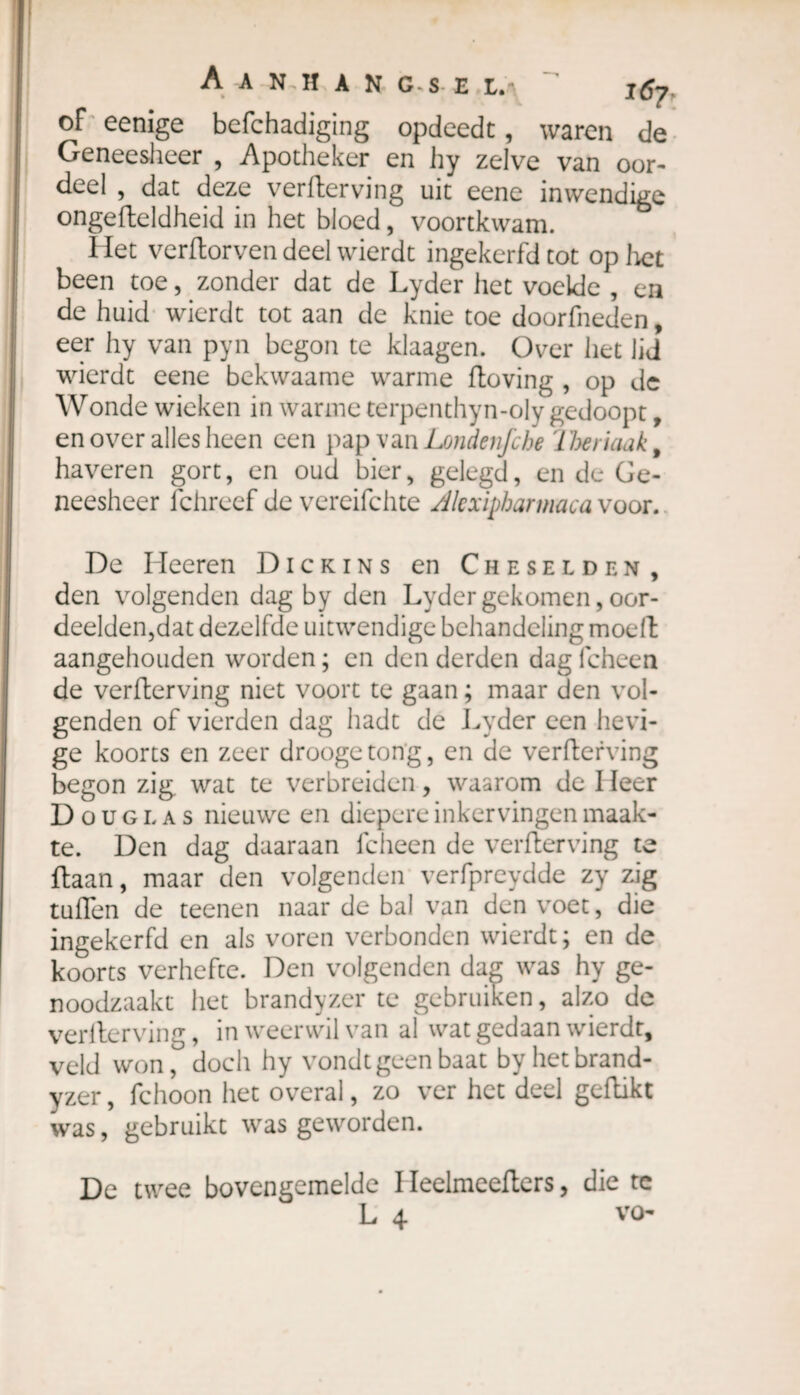 A A N.H A N G-S E L. of eenige befchadiging opdeedt, waren de Geneesheer , Apotheker en hy zelve van oor¬ deel , dat deze verderving uit eene inwendige ongefteldheid in het bloed, voortkwam. Het verdorven deel wierdt ingekerfd tot op liet been toe, zonder dat de Lyder het voelde , en de huid wierdt tot aan de knie toe doorkneden, eer hy van pyn begon te klaagen. Over het lid wierdt eene bekwaame warme doving , op de Wonde wieken in warme terpenthyn-oly gedoopt, en over alles heen een pap van Londenfche '1 heriaak, haveren gort, en oud bier, gelegd, en de Ge¬ neesheer ichreef de vereifchte /llcxipharmaca voor. De Heeren Dickins en Cheselden, den volgenden dag by den Lyder gekomen, oor¬ deelden,dat dezelfde uitwendige behandeling moed aangehouden worden ; en den derden dag fcheen de verderving niet voort te gaan ; maar den vol¬ genden of vierden dag hadt de Lyder een hevi¬ ge koorts en zeer droogetong, en de verderving begon zig wat te verbreiden, waarom de I leer Douglas nieuwe en diepere inkervingen maak¬ te. Den dag daaraan fcheen de verderving te daan, maar den volgenden verfpreydde zy zig tuffen de teenen naar de bal van den voet, die ingekerfd en als voren verbonden wierdt; en de koorts verhefte. Den volgenden dag was hy ge¬ noodzaakt het brandyzer te gebruiken, alzo de verderving, in weerwil van al wat gedaan wierdt, veld wondoch hy vondt geen baat byhetbrand- yzer, fchoon het overal, zo ver het deel gedikt was, gebruikt was geworden. De twee bovengemelde I Ieelmeeders, die tc