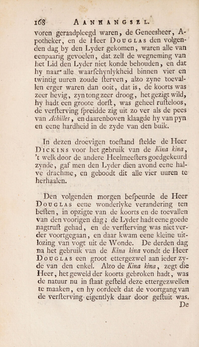 voren geraadpleegd waren, de Geneesheer, A- potheker, en de Heer Douglas den volgen¬ den dag by den Lyder gekomen, waren alle van eenpaarig gevoelen, dat. zelf de wegneming van het Lid den Lyder niet konde behouden, en dat hy naar* alle waarfchynlykheid binnen vier en twintig uuren zoude fterven, alzo zyne 'toeval¬ len erger waren dan ooit, dat is, de koorts was zeer hevig, zyn tong zeer droog, het gezigt wild, hy hadt een groote dorft, was geheel rufteloos, de verfterving fpreidde zig uit zo ver als de pees van Achïlles, en daarenboven klaagde hy van pyn en eene hardheid in de zyde van den buik. In dezen droevigen toeftand (lelde de Heer Di ckins voor het gebruik van de Kina kina, ’t welk door de andere Heelmeefters goedgekeurd zynde, gaf men den Lyder dien avond eene hal¬ ve drachme, en geboodt dit alle vier uuren te herhaalen. Den volgenden morgen befpeurde de Heer Douglas eene wondeiiyke verandering ten beften, in opzigte van de koorts en de toevallen van den voorigen dag ,* de Lyder hadt eene goede nagtrufl gehad, en de verfterving was niet ver¬ der voortgegaan, en daar kwam eene kleine uit¬ loging van vogt uit de Wonde. De derden dag na het gebruik van de Kina kina vondt de Heer Do u glas een groot ettergezwel aan ieder zy¬ de van den enkel. Alzo de Kina kina, zegt die Heer, het geweld der koorts gebroken hadt, was de natuur nu in (laat gefteld deze ettergezwellen te maaken, en hy oordeelt dat de voortgang van de verfterving çigentlyk daar door gefluit was. De