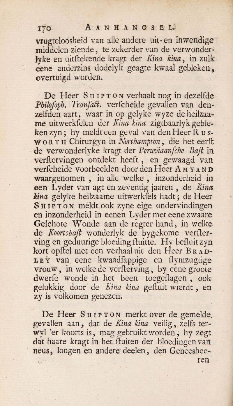 vrugteloosheid van alle andere uit- en inwendige middelen ziende, te zekerder van de verwonder- lyke en uitRekende kragt der Kina kina, in zulk eene anderzins dodelyk geagte kwaal gebleken, overtuigd worden. De Heer Shipton verhaalt nog in dezelfde Philofoph. Tranfatt. verfcheide gevallen van den- zelfden aart, waar in op gelyke wyze deheilzaa- me uitwerkfelen der Kina kina zigtbaarlyk geble¬ ken zyn ; hy meldt een geval van den Heer Rus- woRTH Chirurgyn in Northampton, die het eerfk de verwonderlyke kragt der Peruviaanfche Baft in verRervingen ontdekt heeft , en gewaagd van verfcheide voorbeelden door den Heer Amyand waargenomen , in alle welke , inzonderheid in een Lyder van agt en zeventig jaaren , de Kina kina gelyke heilzaame uitwerkfels hadt ; de Heer Shipton meldt ook zyne eige ondervindingen en inzonderheid in eenen Lyder met eene zwaare Gelchote Wonde aan de regter hand, in welke de Koortsbaft wonderlyk de bygekome verffcer- ving en geduurige bloeding Ruitte. Hy befluitzyn kort opRel met een verhaal uit den Heer Brad- ley van eene kwaadfappige en flymzugtige vrouw, in welke de verRerving, by eene groote dwerfe wonde in het been toegeflagen , ook gelukkig door de Kina kina geRuit wierdt , en zy is volkomen genezen. De Heer Shipton merkt over de gemelde, gevallen aan, dat de Kina kina veilig, zelfs ter- wyl ’er koorts is, mag gebruikt worden ; hy zegt dat haare kragt in het Ruiten der bloedingen van neus, longen en andere deden, den Geneeshee- ren