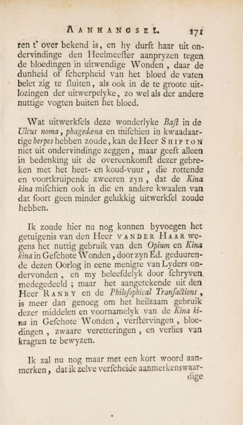 ren t’ over bekend is, en hy durft haar uit on- dervindinge den Heelmeefter aanpryzen tegen de bloedingen in uitwendige Wonden , daar de dunheid of fcherpheid van het bloed de vaten belet zig te lluiten, als ook in de te groote uit- lozingen der uitwerpelyke, zo wel als der andere nuttige vogten buiten het bloed. Wat uitwerkfels deze wonderlyke Bafk in de Ulcus noma, phagedœna en mifchien in kwaadaar- tige herpes hebben zoude, kan de I leer Shipton niet uit ondervindinge zeggen, maar geeft alleen in bedenking uit de overeenkomft dezer gebre¬ ken met het heet- en koud-vuur , die rottende en voortkruipende zweeren z^n , dat de Kina kina mifchien ook in die en andere kwaaien van dat foort geen minder gelukkig uitwerkfel zoude hebben. Ik zoude hier nu nog konnen byvoegen het getuigenis van den Heer vander Haar we¬ gens het nuttig gebruik van den Opium en Kina kina in Gefchote Wonden, door zyn Ed. geduuren- de dezen Oorlog in eene menigte van Lyders on¬ dervonden , en my beleefdelyk door fchryven medegedeeld ; maar het aangetekende uit den Heer Ranby en de Philofophical Tranfaftions 9 js meer dan genoeg om het heilzaam gebruik dezer middelen en voornamelyk van de Kina ki¬ na in Gefchote Wonden , verflervingen , bloe¬ dingen , zwaare veretteringen , en verlies van kragten te bewyzen. Ik zal nu nog maar met een kort woord aan¬ merken , dat ik zelve verfcheide aanmerkenswaar- dige