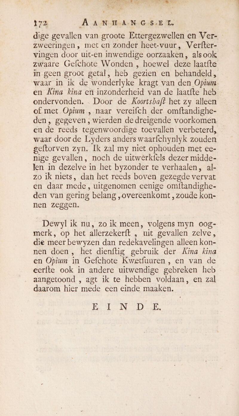 tyi Aanhak g s-e l, dige gevallen van groote Ettergezwellen en Ver- zweeringen, met en zonder heet-vuur, Verfter- vingen door uit-en inwendige oorzaaken, als ook zwaare Gefchote Wonden , hoewel deze laatfte ïn geen groot getal, heb gezien en behandeld* waar in ik de wonderlyke kragt van den Opium en Kina kina en inzonderheid van de laatfte heb ondervonden. Door de Koortsbaft het zy alleen of met Opium , naar vereifch der omftandighe- den, gegeven , wierden de dreigende voorkomen en de reeds tegenwoordige toevallen verbeterd* waar door de Lyders anders waarfchynlyk zouden geftorven zyn. Ik zal my niet ophouden met ee- nige gevallen, noch de uitwerkfels dezer midde¬ len in dezelve in het byzonder te verhaalen, al¬ zo ik niets, dan het reeds boven gezegde vervat en daar mede, uitgenomen eenige omftandighe- den van gering belang, overeenkomt, zoude kon- nen zeggen. Dewyl ik nu, zo ik meen, volgens myn oog¬ merk, op het allerzekerft , uit gevallen zelve* die meer bewyzen dan redekavelingen alleen kon- nen doen , het dienftig gebruik der Kina kina en Opium in Gefchote Kwetfuuren , en van de eerite ook in andere uitwendige gebreken heb aangetoond , agt ik te hebben voldaan, en zal daarom hier mede een einde maaken. EINDE.