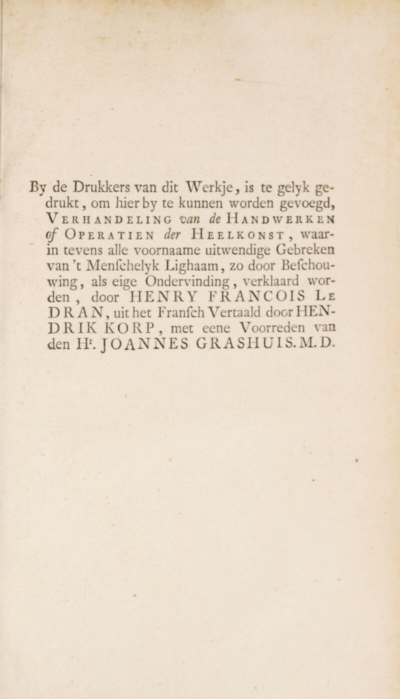By de Drukkers van dit Werkje, is te gelyk ge¬ drukt, om hierby te kunnen worden gevoegd, Verhandeling van de Handwerken o/ Operatien der Heelkonst , waar¬ in tevens alle voornaame uitwendige Gebreken van ’t Menfehelyk Lighaam, zo door Befchou- wing, als eige Ondervinding, verklaard wor¬ den , door HENRY FRANÇOIS Le D R A N, uit het Franfch Vertaald door HEN- D R IK KORP , met eene Voorreden van den IIr. JOANNES GRASHUIS.M.D.
