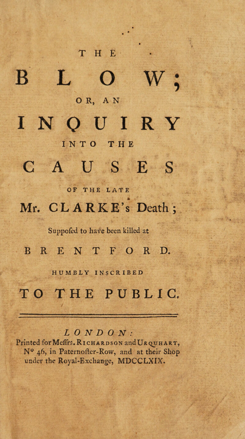 THE BLOW; O R, A N INQUIRY INTO THE CAUSES OF THE LATE Mr. CLARKE’S Death; Suppofed to haf e been killed at BRENTFORD. HUMBLY INSCRIBED f TO THE PUBLIC. LONDON: Printed forMeflrs.Richardson andURQUHART, N® 46, in Paternofler-Row, and at their Shop under the Royal‘Exchange, MDCCLXIX. /