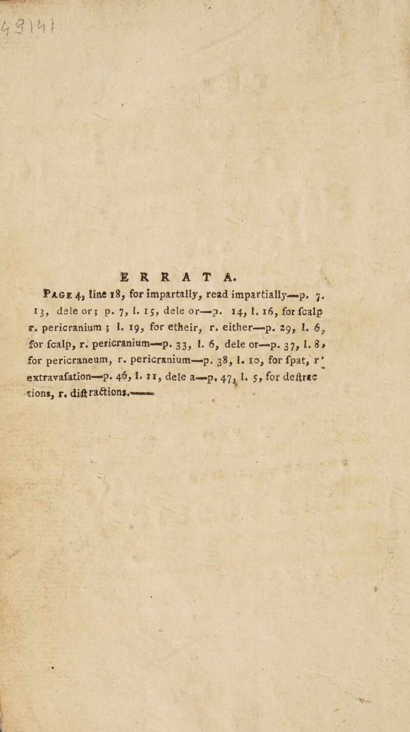 ERRATA. Page 4, line 18, for impartally, read impartially—p. 7. 13, dele or; p. 7, I. 15, dele or—p. 14, i. 16, for fcalp r, pericranium ; 1. 19, for etheir, r. either—p. 29, I. 6^ for fcalp, r. pericranium—p. 33, I. 6, dele or—p. 37, I. 8* for pericraneum, r. pericranium—p. 38, 1. 10, for fpat, r* extravafation—p. 46,1. ii, dele a—p, 47, I. 5, for deftrtc tions, r, diftraftions,—«