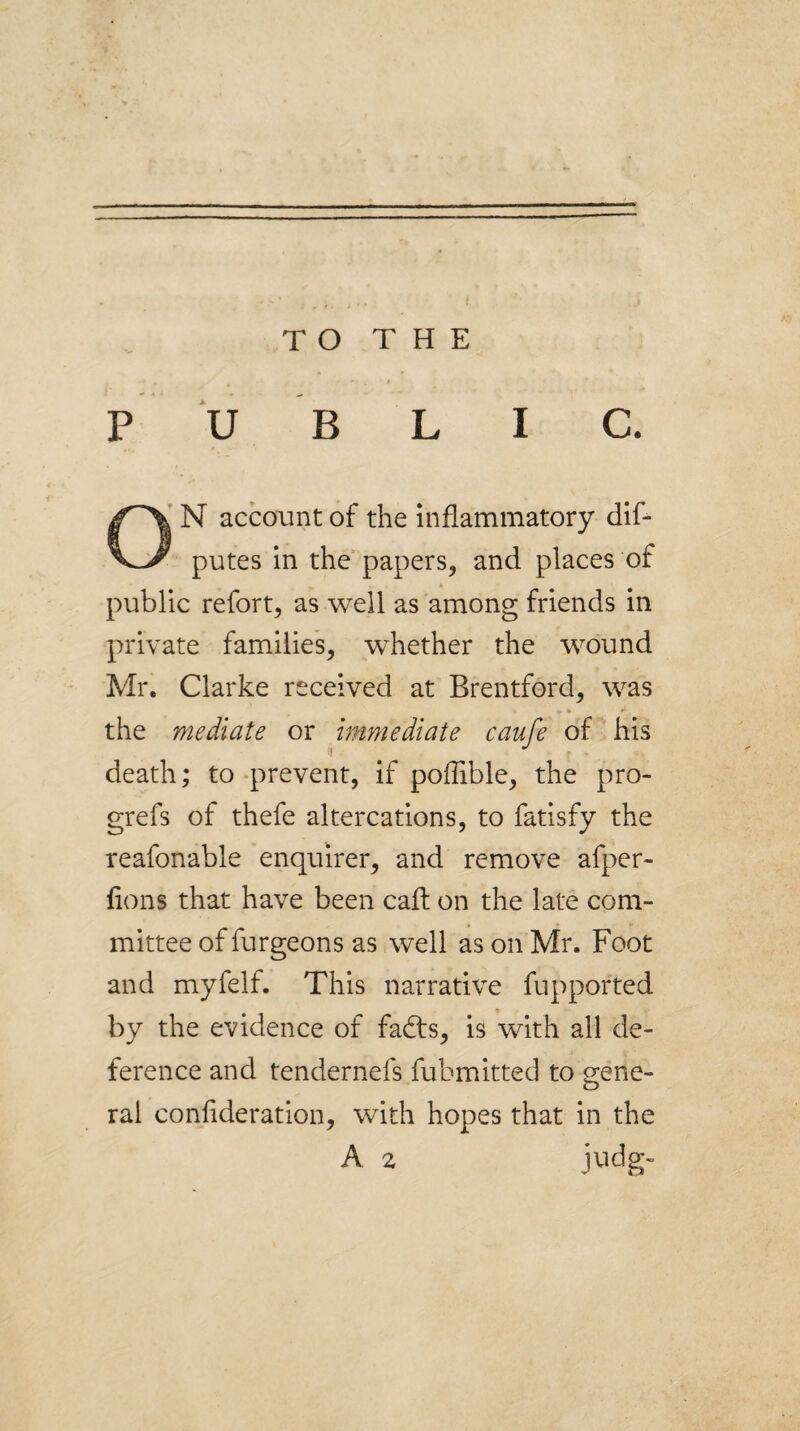P U B L I C. N account of the inflammatory dif- putes in the papers, and places of public refort, as well as among friends in private families, whether the wound Mr. Clarke received at Brentford, was the mediate or immediate caufe of his death; to prevent, if poffible, the pro- grefs of thefe altercations, to fatisfy the reafonable enquirer, and remove afper- fions that have been caft on the late com¬ mittee of furgeons as well as on Mr. Foot and myfelf. This narrative fupported by the evidence of fadts, is with all de¬ ference and tendernefs fubmitted to gene¬ ral confideration, with hopes that in the A z