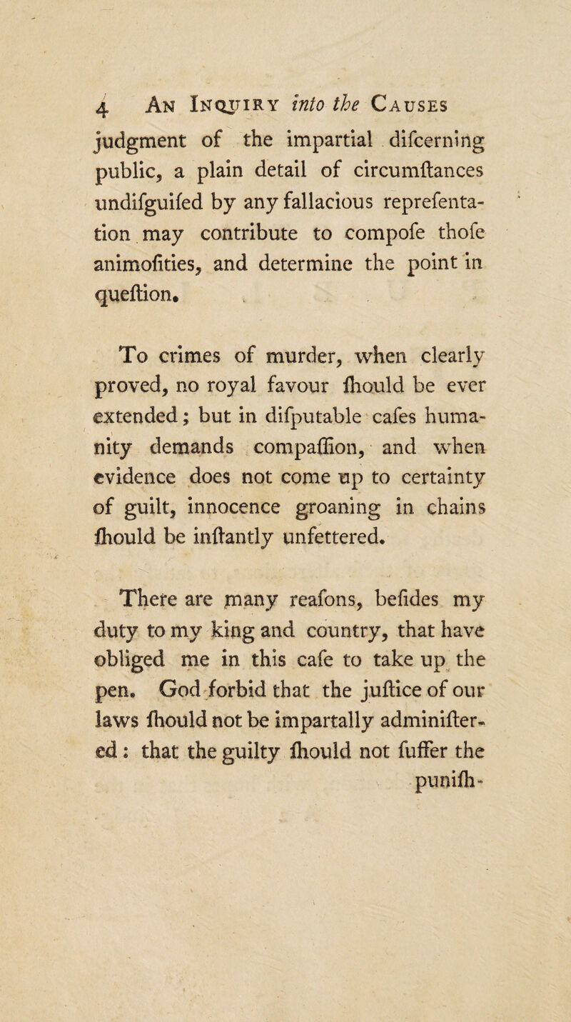judgment of the impartial difcerning public, a plain detail of circumftances undifguifed by any fallacious reprefenta- tion may contribute to compofe thofe animofities, and determine the point in queftion. To crimes of murder, when clearly proved, no royal favour fhould be ever extended; but in difputable cafes huma¬ nity demands compaiEon, and when evidence does not come up to certainty of guilt, innocence groaning in chains fliould be inftantly unfettered. There are tnany reafons, befides my duty to my king and country, that have obliged me in this cafe to take up the pen. God'forbid that the juftice of our laws Ihould not be impartally adminifter- ed: that the guilty ihould not fuffer the puniih-