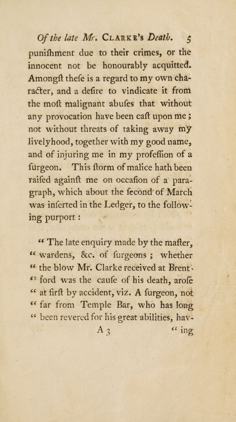 punllhment due to their crimes, or the innocent not be honourably acquitted. Amongft thefe is a regard to my own cha¬ racter, and a defire to vindicate it from the molt malignant abufes that without any provocation have been cafi; upon me ; not without threats of taking away m’y livelyhood, together with my good name, and of injuring me in my profeflTion of a furgeon. This florm of malice hath been raifed againfi: me on occafion of a' para¬ graph, which about the fecond of Marcli was inferted in the Ledger, to the follow¬ ing purport: The late enquiry made by the mailer, wardens, &c. of furgeons ; whether the blow Mr. Clarke received at Brent'- ford was the caufe of his death, arofe at firfi; by accident, viz. A furgeon, not far from Temple Bar, who has long been revered for his great abilities, hav- A 3 ing