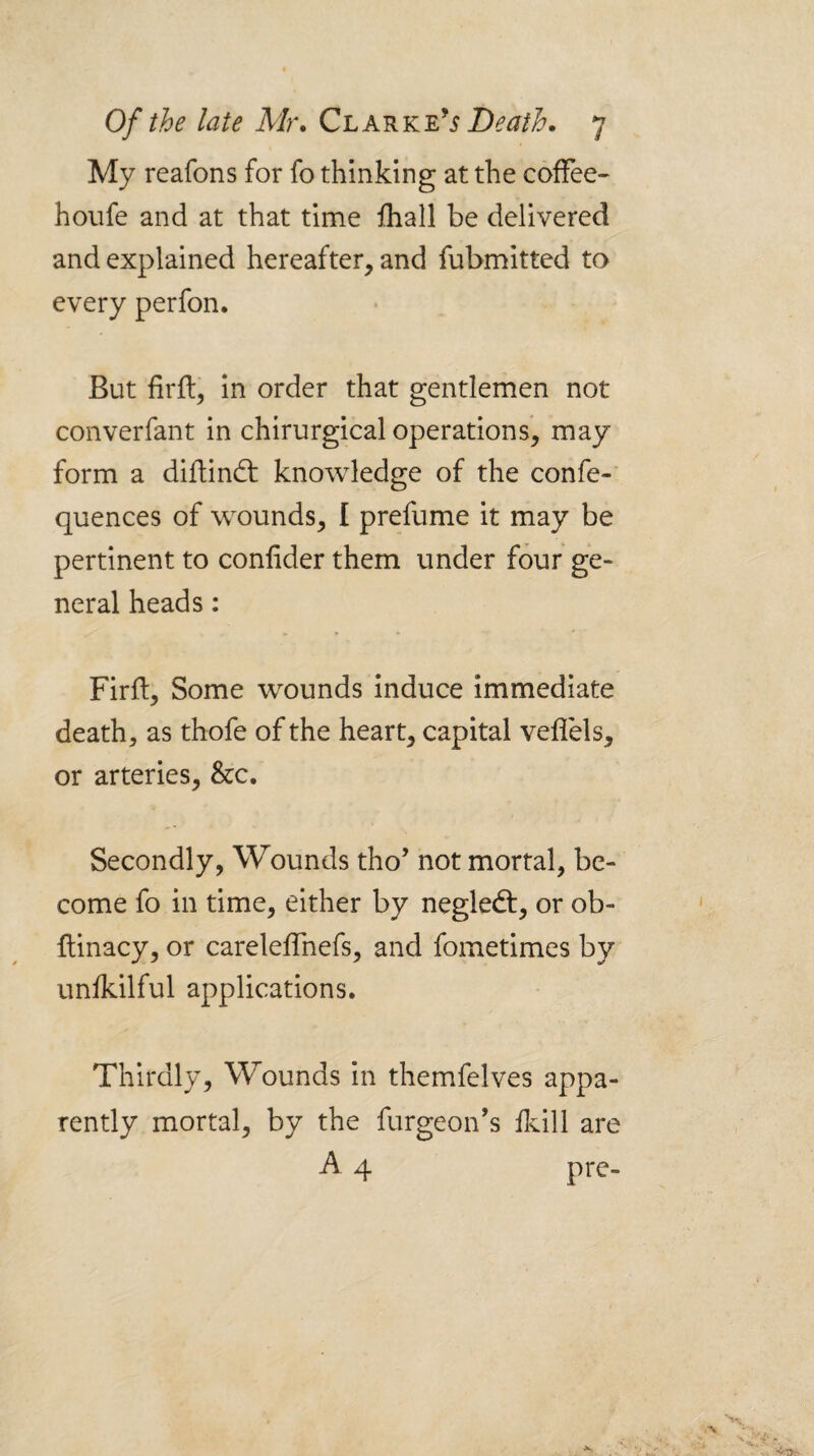 My reafons for fo thinking at the coffee- hoiife and at that time lhall be delivered and explained hereafter, and fubmitted to every perfon. But firfl, in order that gentlemen not converfant in chirurgical operations, may form a diftindt knowledge of the confe-’ quences of wounds, I prefume it may be pertinent to conhder them under four ge¬ neral heads: Firld, Some wounds induce immediate death, as thofe of the heart, capital veflels, or arteries, &c. Secondly, Wounds tho’ not mortal, be¬ come fo in time, either by negledt, or ob- flinacy, or careleffnefs, and fometimes by unfkilful applications. Thirdly, Wounds in themfelves appa¬ rently mortal, by the furgeon's ilcill are A 4 prc-