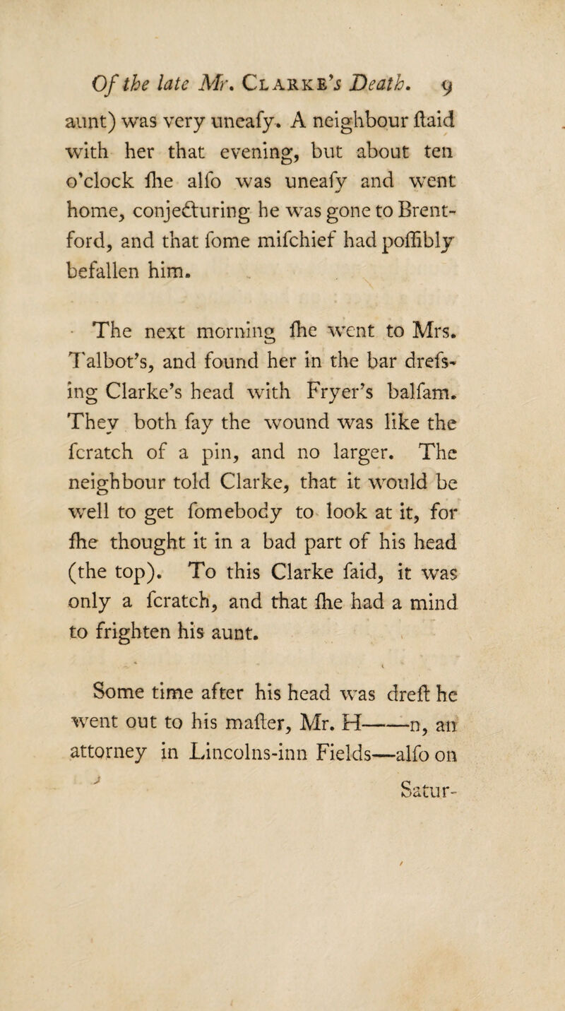 aunt) was very uncafy. A neighbour llaid wnth her that evening, but about ten o'clock fhe alfo was uneafy and went home, conjecturing he was gone to Brent¬ ford, and that fome mifchief had poffibly befallen him. - The next morning fhe went to Mrs. Talbot’s, and found her in the bar drefs- ing Clarke’s head with Fryer’s balfam. They both fay the wound was like the fcratch of a pin, and no larger. The neighbour told Clarke, that it would be well to get fomebody to^ look at it, for fhe thought it in a bad part of his head (the top). To this Clarke faid, it was only a fcratch, and that fhe had a mind to frighten his aunt. ^ i Some time after his head was drefl he went out to his mafter, Mr. H-n, an attorney in Lincolns-inn Fields—alfo on Satur- /