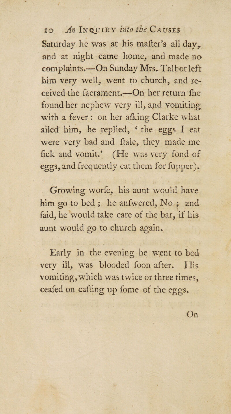 t JO. An Inquiky into the Causes Saturday he was at his mailer’s all day^ and at night came home, and made no complaints.—On Sunday Mrs. Talbot left him very well, went to church, and re¬ ceived the facrament.—On her return fhe found her nephew very ill, and vomiting with a fever : on her afking Clarke what ailed him, he replied, ^ the eggs I eat were very bad and flale, they made me fick and vomit.’ (He was very fond of eggs, and frequently eat them for fupper). 1 I ■ Growing worfe, his aunt would have him go to bed ; he anfwered. No ; and faid, he would take care of the bar, if his aunt would go to church again. Early in the evening he went to bed very ill, was blooded foon after. His vomiting, which was twice or three times, ceafed on calling up fome of the eggs.