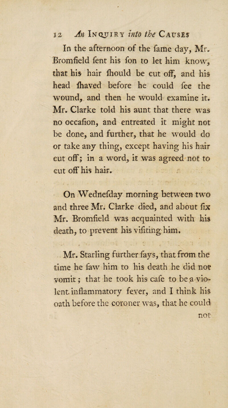 In the afternoon of the fame day, Mr, Bromfield fent his fon to let him know, that his hair fhoiild be cut off, and his head lhaved before he could fee the wound,, and then he would examine it, Mr. Clarke told his aunt that there was no occafion, and entreated it might not be done, and further, that he would do or take any thing, except having his hair cut off; in a word, it was agreed not to cut off his hair. On .Wednefday morning between two and three Mr. Clarke died, and about fi;x Mr. Bromfield was acquainted with his death, to prevent his vifiting'him. • '1. > Mr. Starling further fays, that from the time he faw him to his death he did not vomit; that he took his cafe to bea vio¬ lent inflammatory fever, and I think his oath before the coroner was, that he could not