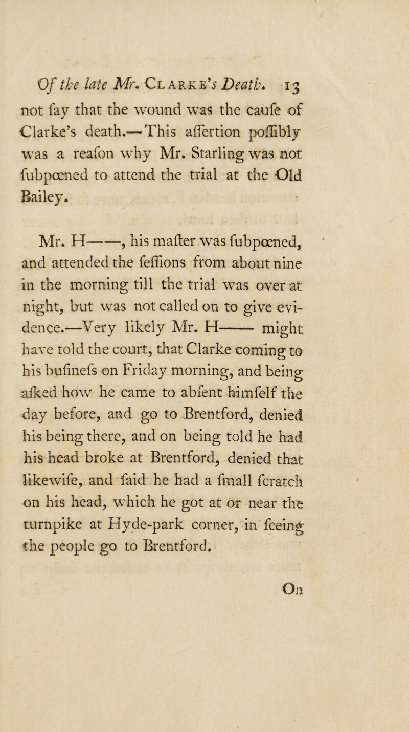 not fay that the wound was the caufe of Clarke’s death.—This aifertion poffibly was a reafon why Mr. Starling was not fubpocned to attend the trial at the Old Bailey. Mr. H-, his mader was fubpoened^, and attended the feiTions from about nine in the morning till the trial was over at night, but was not called on to give evi¬ dence.—Very likely Mr. H- might have told the court, that Clarke coming to his buiinefs on Friday morning, and being afked how he came to abfent himfelf the day before, and go to Brentford, denied his being there, and on being told he had his head broke at Brentford, denied that likewife, and faid-he had a fmall fcratch on his head, which he got at or near the turnpike at Hyde-park corner, in^ feeing the people go to Bi'entford.