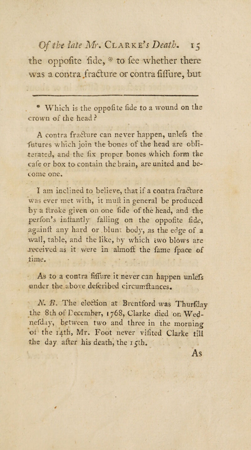the oppofite iide, to fee whether there was a contra /radture or contra fiffure, but * Which is the oppofite fide to a wound on the crown of the head? A contra fraihlure can never happen, unlefs the futures wdfich join the bones of the head are obli¬ terated, and the fix proper bones which form the cafe or box to contain the brain, are united and be¬ come one. I am inclined to believe, that if a contra fracture was ever met with, It mull; in general be produced by a fcroke given on one fide of the head, and the perfon’s infiantly falling on the oppofite fide, againfi: any hard or bluni body, as tlie edge of a wall, table, and the like, by which two blows are -received as it were in almoff the fame fpace of time. - ’ , As to a contra filTure it never can happen unlefs under the above defcribed circumflances* N, B. The election at Brentford was Thurfday the 8th of December, 1768, Clarke died on Wed- nefday, between two and three in the morning of the 14th, Mr. Foot never vifited Clarke tili the day after his death, the i_Jth. As