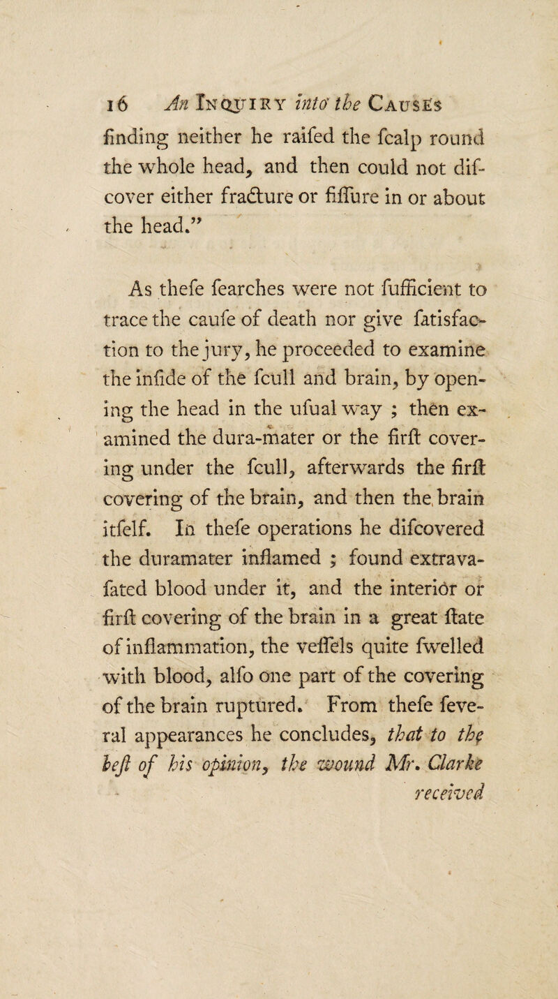 finding neither he raifed the fcalp round the whole head, and then could not dif- cover either fradture or filTure in or about the head.’’ •a » As thefe fearches were not fufficient to trace the caufe of death nor give fatisfac- tion to the jury, he proceeded to examine the iniide of the fcull and brain, by open¬ ing the head in the ufualway ; then ex¬ amined the dura-mater or the firft cover¬ ing under the fcull, afterwards the firil covering of the brain, and then the, brain itfelf. In thefe operations he difcovered the duramater inflamed ; found extrava- fated blood under it, and the interior or frft covering of the brain in a great Hate of inflammation, the veffels quite fwelled with blood, alfo one part of the covering of the brain ruptured.' From thefe feve- ral appearances he concludes, that to th^ lejl of his opinion^ the wound Mr» Clarke received