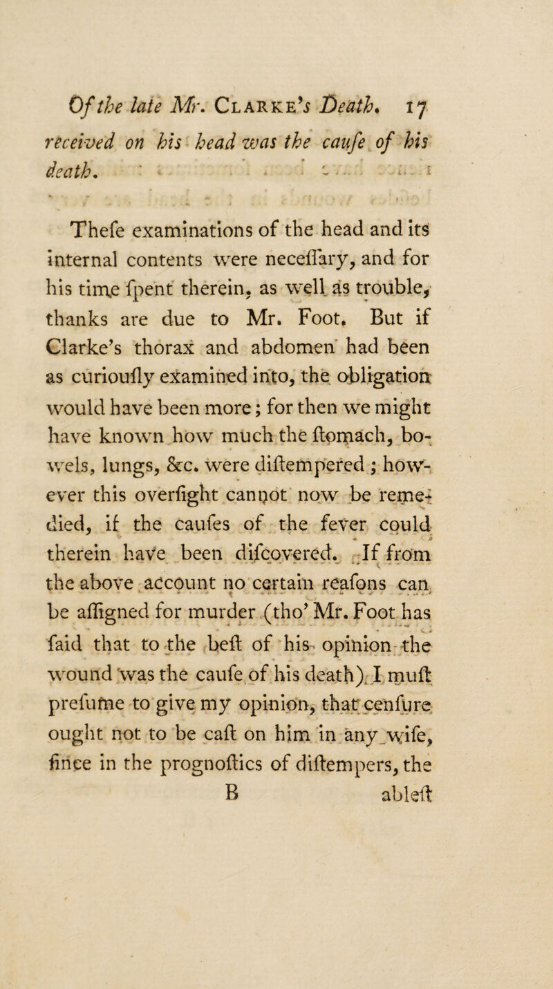 received on his^ head was the caufe^of his death. ' • i f •» Thefe examinations of the head and Its Internal contents were neceflVy? and for his tin\e fpent therein, as well as trouble,- thanks are due to Mr. Foot, But if Clarke’s thorax and abdomen* had been as curioufly examined into, the obligation: would have been more; for then we might have known how much the ftoniach, bo¬ wels, lungs, &c. were diftempered ; how¬ ever this overfight cannot' now be remet died, if the caufes of the fever could therein haVe been difcovered. r^If from the above'aecount no certain reafons can • f ...... - * V . - w ^ be afligned for murder .(tho’ Mr. Foot has * - V 4» faid that toj:he beft of'his-opinion; the wound \vas the caufe of his death), I muft prefufiie-to give my opinion, that^cenfure ought not to be call on him in any_wife, fince in the prognoftics of diftempers, the B ableft