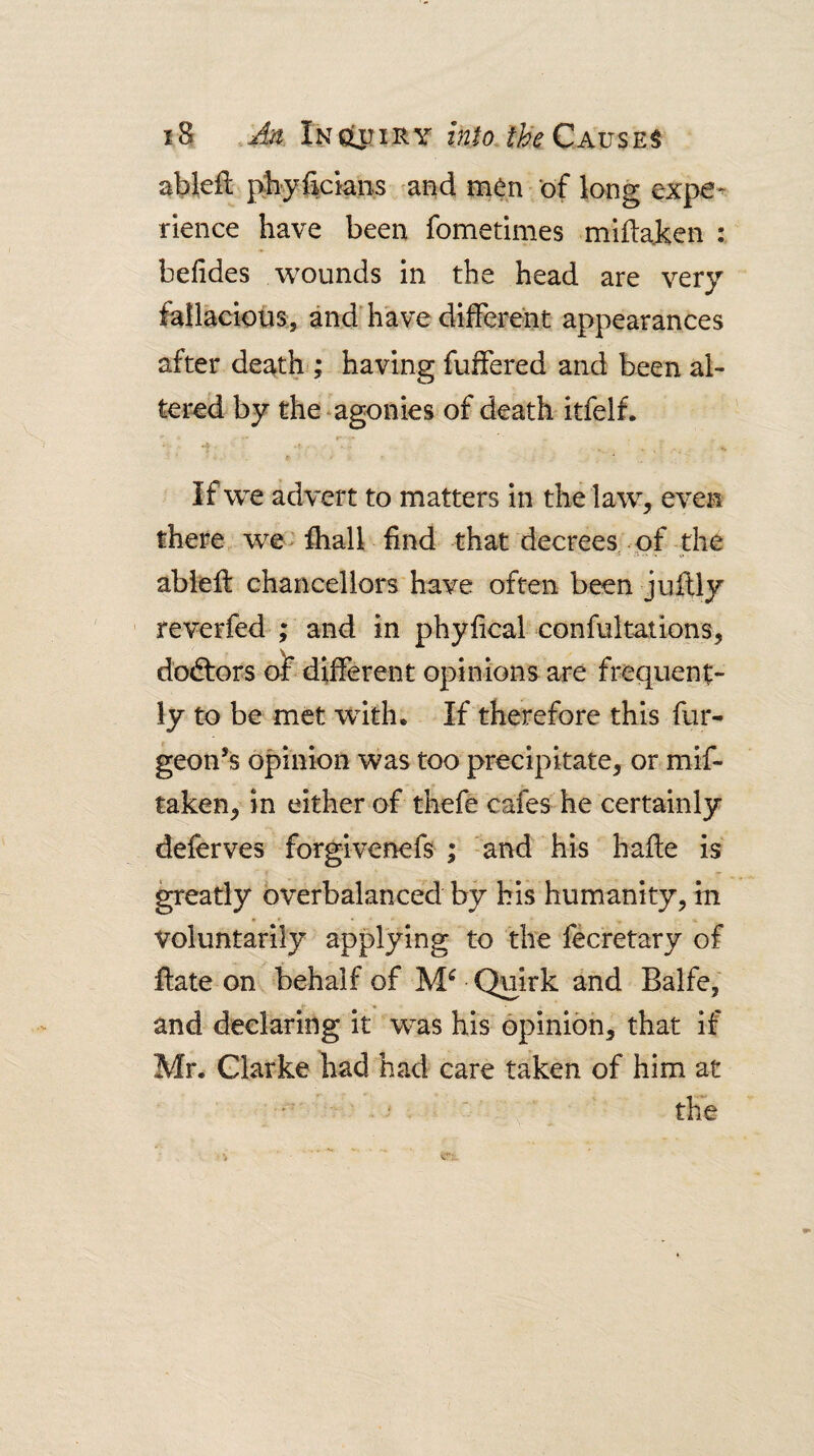 ableil ];\liyficians and men ‘of long expe^ rlence have been fometimes miftaken : befides wounds in the head are very fallacious, anddiave different appearances after death ; having fuffered and been al¬ tered by the .agonies of death itfelf. If we advert to matters in the law, even there we- fhall find that decrees^ of the ableff chancellors have often been juffly ' reverfed ; and in phyfical confultations, dodlors o^ different opinions are frequent¬ ly to be met wdth. If therefore this fur- geon’s opinion was too precipitate, or mif- taken, in either of thefe cafes he certainly deferves forgivenefs ; and his hafte is ^eatly bverbalanced by his humanity, in voluntarily applying to the fecretary of ffate on behalf of Quirk and Balfe, and declaring it was his opinion, that if Mr. Glarke had had care taken of him at ■ the