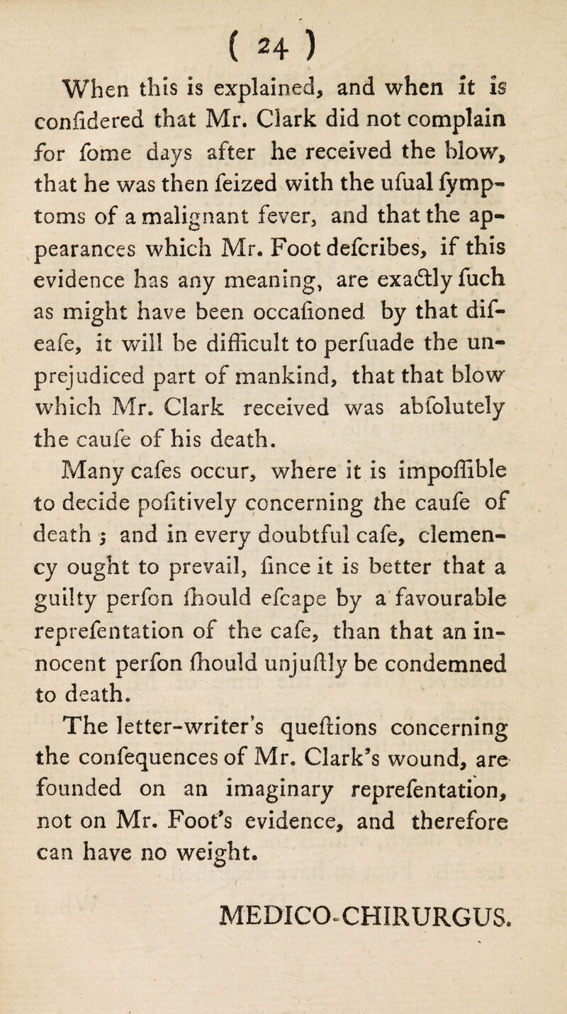 When this is explained, and when it is confidered that Mr. Clark did not complain for fome days after he received the blow, that he was then feized with the ufual fymp- toms of a malignant fever, and that the ap¬ pearances which Mr. Foot defcribes, if this evidence has any meaning, are exactly fuch as might have been occafioned by that dif- eafe, it will be difficult to perfuade the un¬ prejudiced part of mankind, that that blow which Mr. Clark received was abfolutely the caufe of his death. Many cafes occur, where it is impoffible to decide poftively concerning the caufe of death and in every doubtful cafe, clemen¬ cy ought to prevail, fince it is better that a guilty perfon ffiould efcape by a favourable reprefentation of the cafe, than that an in« nocent perfon ffiould unjuftly be condemned to death. The letter-writer’s queftions concerning the confequences of Mr. Clark’s wound, are founded on an imaginary reprefentation, not on Mr. Foot’s evidence, and therefore can have no weight. I ■ MEDICO-CHIRURGUS.