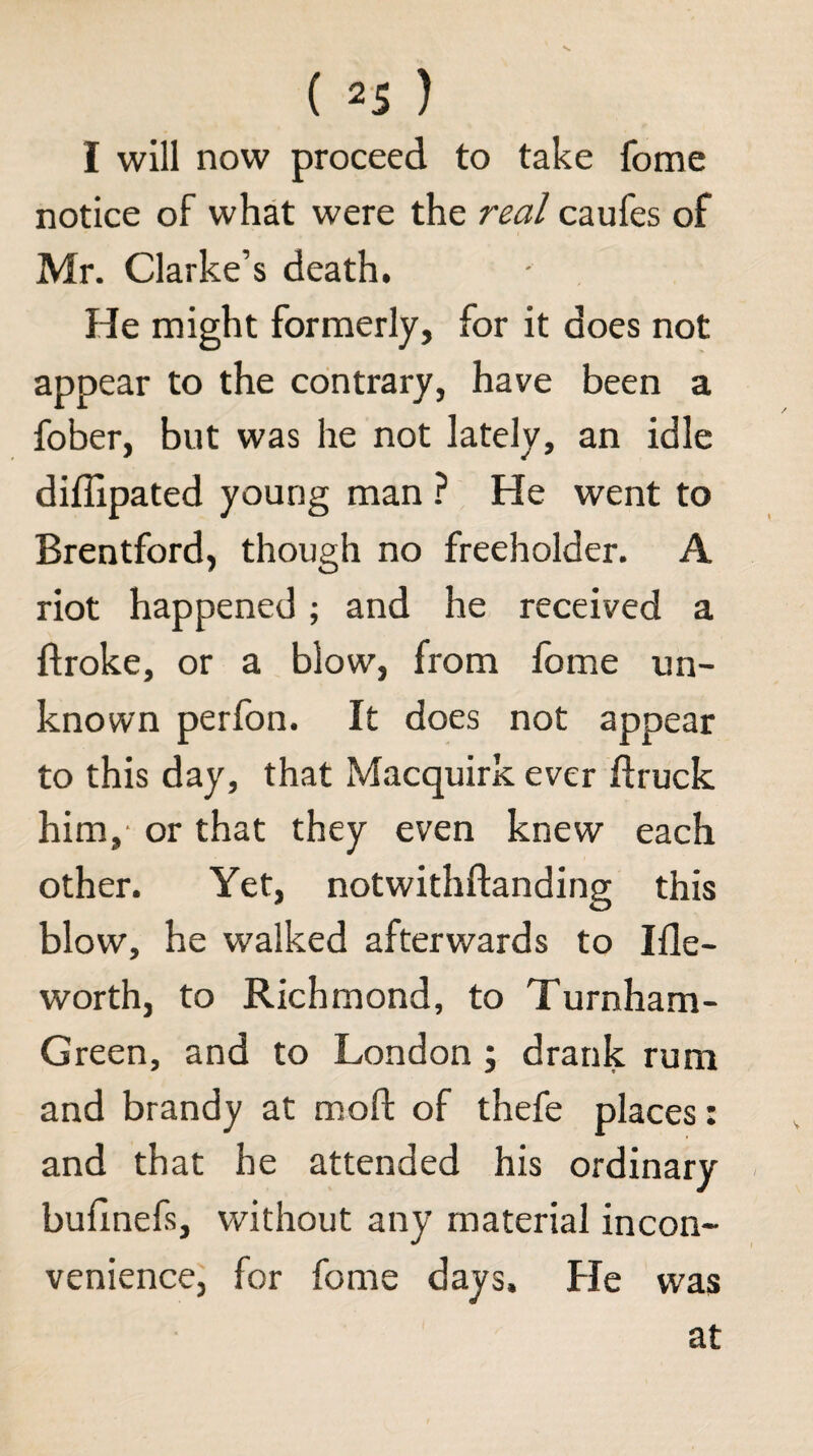 I will now proceed to take fome notice of what were the real caufes of Mr. Clarke’s death. He might formerly, for it does not appear to the contrary, have been a fober, but was he not lately, an idle diffipated young manHe went to Brentford, though no freeholder. A riot happened; and he received a Broke, or a blow, from fome un¬ known perfon. It does not appear to this day, that Macquirk ever ftruck him,- or that they even knew each other. Yet, notwithftanding this blow, he walked afterwards to Ifle- worth, to Richmond, to Turnham- Green, and to London ; drank rum and brandy at moft of thefe places: and that he attended his ordinary bufinefs, without any material incon¬ venience, for fome days. He was at