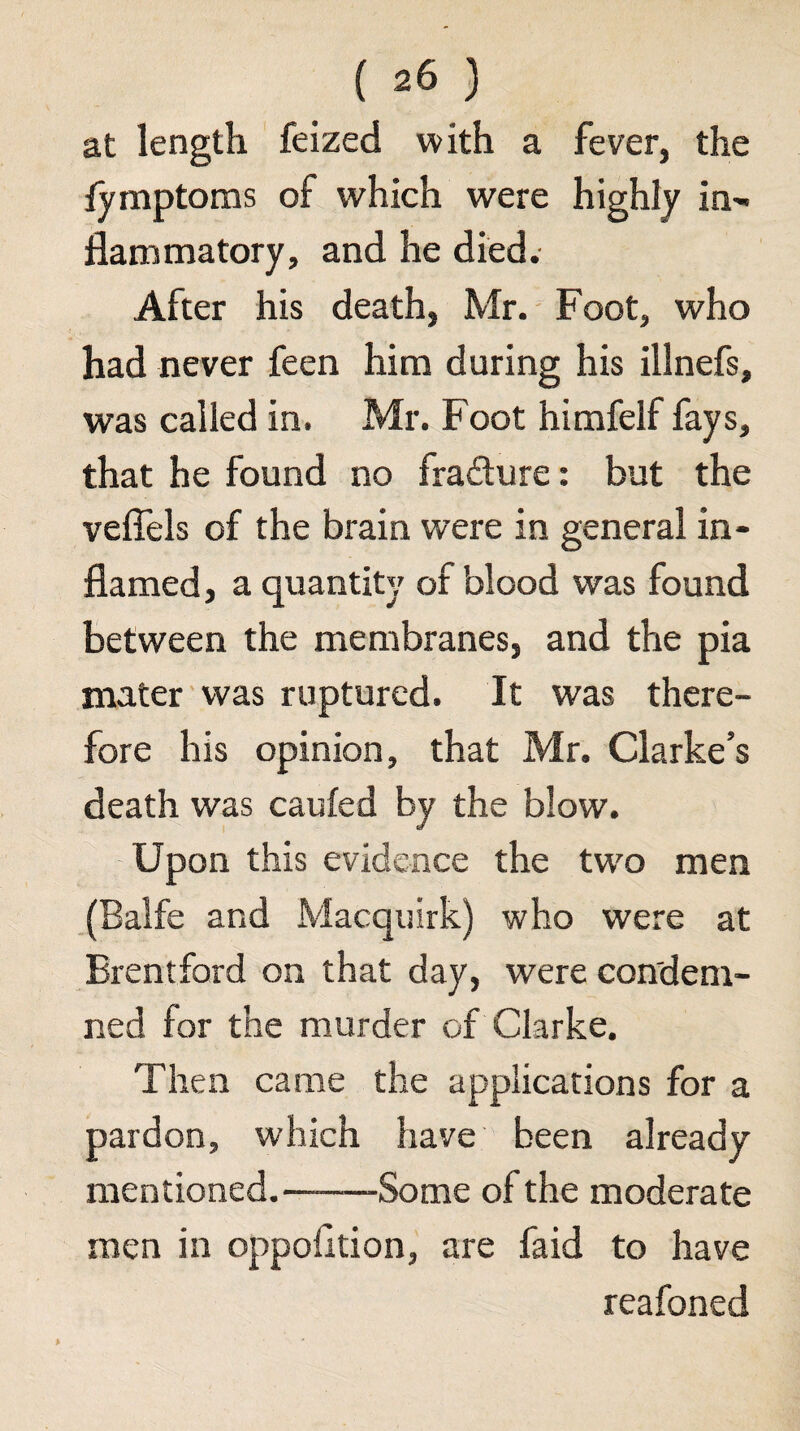 at length feized with a fever, the fymptoms of which were highly in', llammatory, and he died. After his death, Mr. Foot, who had never feen him during his illnefs, was called in. Mr. Foot himfelf fays, that he found no fradure: but the veffels of the brain were in general in¬ flamed, a quantity of blood was found between the membranes, and the pia mater'was ruptured. It was there¬ fore his opinion, that Mr. Clarke’s death was caufed by the blow. Upon this evidence the tw'o men (Balfe and Macquirh) who were at Brentford on that day, were condem¬ ned for the murder of Clarke. Then came the applications for a pardon, which have been already mentioned.-Some of the moderate men in oppofltion, are faid to have reafoned