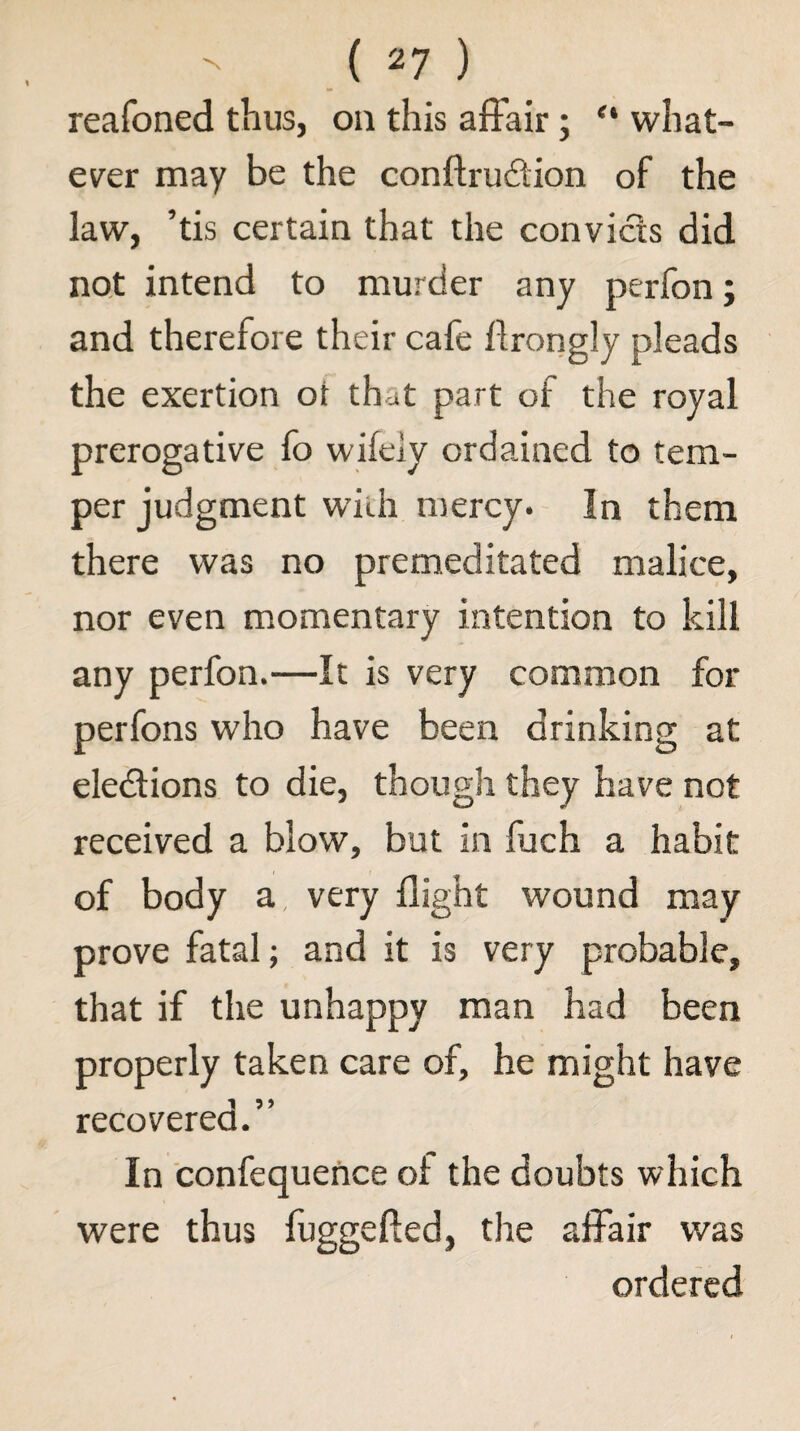 reafoned thus, on this affair; “ what- ev^er may be the conftrudion of the law, ’tis certain that the convicts did not intend to murder any perfon; and therefore their cafe drongly pleads the exertion ot that part of the royal prerogative fo wifely ordained to tem¬ per judgment with mercy. In them there was no premeditated malice, nor even momentary intention to kill any perfon.—It is very common for perfons who have been drinking at eledlions to die, though they have not received a blow, but in fuch a habit of body a, very flight wound may prove fatal; and it is very probable, that if the unhappy man had been properly taken care of, he might have recovered.” In confequehce of the doubts which were thus fuggefted, the affair was ordered